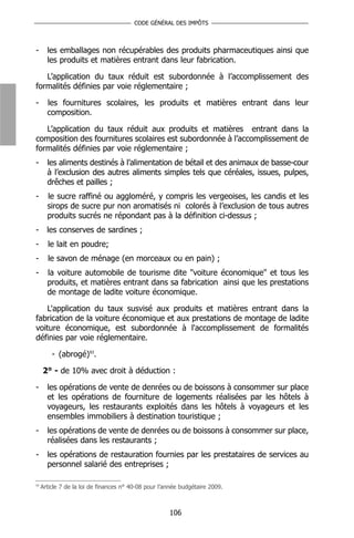 CODE GÉNÉRAL DES IMPÔTS



-      les emballages non récupérables des produits pharmaceutiques ainsi que
       les produits et matières entrant dans leur fabrication.

   L’application du taux réduit est subordonnée à l’accomplissement des
formalités définies par voie réglementaire ;

-      les fournitures scolaires, les produits et matières entrant dans leur
       composition.

   L’application du taux réduit aux produits et matières entrant dans la
composition des fournitures scolaires est subordonnée à l’accomplissement de
formalités définies par voie réglementaire ;
-      les aliments destinés à l’alimentation de bétail et des animaux de basse-cour
       à l’exclusion des autres aliments simples tels que céréales, issues, pulpes,
       drêches et pailles ;
-      le sucre raffiné ou aggloméré, y compris les vergeoises, les candis et les
       sirops de sucre pur non aromatisés ni colorés à l’exclusion de tous autres
       produits sucrés ne répondant pas à la définition ci-dessus ;
-      les conserves de sardines ;
-      le lait en poudre;
-      le savon de ménage (en morceaux ou en pain) ;
-      la voiture automobile de tourisme dite "voiture économique" et tous les
       produits, et matières entrant dans sa fabrication ainsi que les prestations
       de montage de ladite voiture économique.

    L'application du taux susvisé aux produits et matières entrant dans la
fabrication de la voiture économique et aux prestations de montage de ladite
voiture économique, est subordonnée à l'accomplissement de formalités
définies par voie réglementaire.

         - (abrogé)93.

     2° - de 10% avec droit à déduction :

-      les opérations de vente de denrées ou de boissons à consommer sur place
       et les opérations de fourniture de logements réalisées par les hôtels à
       voyageurs, les restaurants exploités dans les hôtels à voyageurs et les
       ensembles immobiliers à destination touristique ;
-      les opérations de vente de denrées ou de boissons à consommer sur place,
       réalisées dans les restaurants ;
-      les opérations de restauration fournies par les prestataires de services au
       personnel salarié des entreprises ;

93
     Article 7 de la loi de finances n° 40-08 pour l’année budgétaire 2009.



                                                      106
 