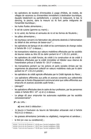 CODE GÉNÉRAL DES IMPÔTS




-     les opérations de location d'immeubles à usage d'hôtels, de motels, de
      villages de vacances ou d'ensembles immobiliers à destination touristique,
      équipés totalement ou partiellement, y compris le restaurant, le bar, le
      dancing, la piscine, dans la mesure où ils font partie intégrante de
      l'ensemble touristique ;
-     les huiles fluides alimentaires ;
-     le sel de cuisine (gemme ou marin) ;
-     le riz usiné, les farines et semoules de riz et les farines de féculents ;
-     les pâtes alimentaires ;
-     les tourteaux servant à la fabrication des aliments destinés à l’alimentation
      du bétail et des animaux de basse-cour94 ;
-     les opérations de banque et de crédit et les commissions de change visées
      à l'article 89- I-11° ci-dessus ;
-     les transactions relatives aux valeurs mobilières effectuées par les sociétés
      de bourse visées au titre III du dahir portant loi n° 1.93.211 précité ;
-     les opérations de crédit foncier, de crédit à la construction et de crédit à
      l'hôtellerie effectuées par le crédit immobilier et hôtelier sous réserve de
      l'exonération prévue à l'article 91- III-2° ci-dessus ;
-     les transactions portant sur les actions et parts sociales émises par les
      organismes de placement collectif en valeurs mobilières visés par le dahir
      portant loi nº 1.93.213 précité ;
-     les opérations de crédit agricole effectuées par le Crédit Agricole du Maroc ;
-     Les opérations afférentes aux prêts et avances consentis aux collectivités
      locales par le fonds d’équipement communal ainsi que celles afférentes aux
      emprunts et avances accordés audit fonds ;
-     (abrogé)95
-     les opérations effectuées dans le cadre de leur profession, par les personnes
      visées à l’article 89-I- 12°- a) et c) ci-dessus.
-     Le péage dû pour emprunter les autoroutes exploitées par les sociétés
      concessionnaires96.

     3°- de 14% :

         a) avec droit à déduction :
-     le beurre à l’exclusion du beurre de fabrication artisanale visé à l’article
      91(I.A.2) ci-dessus ;
-     les graisses alimentaires (animales ou végétales), margarines et saindoux ;
-     le thé (en vrac ou conditionné) ;
94
   Article 7 de la loi de finances n° 40-08 pour l’année budgétaire 2009.
95
   Article 8 de la loi de finances n° 38-07 pour l’année budgétaire 2008.
96
   Article 7 de la loi de finances n° 40-08 pour l’année budgétaire 2009.

                                                107
 