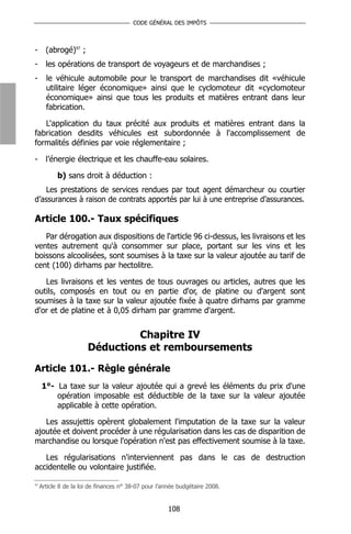 CODE GÉNÉRAL DES IMPÔTS



-      (abrogé)97 ;
-      les opérations de transport de voyageurs et de marchandises ;
-      le véhicule automobile pour le transport de marchandises dit «véhicule
       utilitaire léger économique» ainsi que le cyclomoteur dit «cyclomoteur
       économique» ainsi que tous les produits et matières entrant dans leur
       fabrication.

   L'application du taux précité aux produits et matières entrant dans la
fabrication desdits véhicules est subordonnée à l'accomplissement de
formalités définies par voie réglementaire ;

-      l’énergie électrique et les chauffe-eau solaires.

            b) sans droit à déduction :
   Les prestations de services rendues par tout agent démarcheur ou courtier
d’assurances à raison de contrats apportés par lui à une entreprise d’assurances.

Article 100.- Taux spécifiques
   Par dérogation aux dispositions de l'article 96 ci-dessus, les livraisons et les
ventes autrement qu'à consommer sur place, portant sur les vins et les
boissons alcoolisées, sont soumises à la taxe sur la valeur ajoutée au tarif de
cent (100) dirhams par hectolitre.

   Les livraisons et les ventes de tous ouvrages ou articles, autres que les
outils, composés en tout ou en partie d'or, de platine ou d'argent sont
soumises à la taxe sur la valeur ajoutée fixée à quatre dirhams par gramme
d'or et de platine et à 0,05 dirham par gramme d'argent.


                                Chapitre IV
                       Déductions et remboursements

Article 101.- Règle générale
     1°- La taxe sur la valeur ajoutée qui a grevé les éléments du prix d'une
         opération imposable est déductible de la taxe sur la valeur ajoutée
         applicable à cette opération.

   Les assujettis opèrent globalement l'imputation de la taxe sur la valeur
ajoutée et doivent procéder à une régularisation dans les cas de disparition de
marchandise ou lorsque l'opération n'est pas effectivement soumise à la taxe.

   Les régularisations n'interviennent pas dans le cas de destruction
accidentelle ou volontaire justifiée.

97
     Article 8 de la loi de finances n° 38-07 pour l’année budgétaire 2008.


                                                      108
 