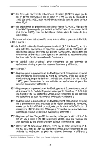 CODE GÉNÉRAL DES IMPÔTS



17°- les fonds de placements collectifs en titrisation (F.P.C.T.), régis par la
     loi n° 10-98 promulguée par le dahir n° 1-99-193 du 13 joumada I
     1420 (25 août 1999), pour les bénéfices réalisés dans le cadre de leur
     objet légal ;
18°- les organismes de placements en capital-risque (O.P.C.R.), régis par la
     loi n°41-05 promulguée par le dahir n°1-06-13 du 15 moharrem 1427
     (14 février 2006), pour les bénéfices réalisés dans le cadre de leur
     objet légal.
   Cette exonération est accordée dans les conditions prévues à l’article
7-III ci-après ;
19°- la Société nationale d’aménagement collectif (S.O.N.A.D.A.C.), au titre
     des activités, opérations et bénéfices résultant de la réalisation de
     logements sociaux afférents aux projets «Annassim», situés dans les
     communes de Dar Bouazza et Lyssasfa et destinés au recasement des
     habitants de l’ancienne médina de Casablanca ;
20°- la société "Sala Al-Jadida" pour l'ensemble de ses activités et
     opérations, ainsi que pour les revenus éventuels y afférents ;
21°- (abrogé)3
22°- l'Agence pour la promotion et le développement économique et social
     des préfectures et provinces du Nord du Royaume, créée par la loi n°
     6-95 promulguée par le dahir n° 1-95-155 du 18 rabii II 1416 (16 août
     1995), pour l'ensemble de ses activités ou opérations et pour les
     revenus éventuels y afférents ;
23°- l’Agence pour la promotion et le développement économique et social
     des provinces du Sud du Royaume, créée par le décret-loi n° 2-02-645
     du 2 rajeb 1423 (10 septembre 2002), pour l’ensemble de ses activités
     ou opérations et pour les revenus éventuels y afférents ;
24°- l’Agence pour la promotion et le développement économique et social
     de la préfecture et des provinces de la région orientale du Royaume,
     créée par la loi n°12-05 promulguée par le dahir n°1-06-53 du 15
     moharrem 1427 (14 février 2006) pour l’ensemble de ses activités ou
     opérations et pour les revenus éventuels y afférents ;
25°- l’Agence spéciale Tanger-Méditerrannée, créée par le décret-loi n° 2-
     02-644 du 2 rajeb 1423 (10 septembre 2002), pour les revenus liés
     aux activités qu’elle exerce au nom et pour le compte de l’Etat ;
26°- l’Université Al Akhawayne d’Ifrane, créée par le dahir portant loi n° 1-
     93-227 du 3 rabii II 1414 (20 septembre 1993), pour l’ensemble de ses
     activités ou opérations et pour les revenus éventuels y afférents ;

3
    Article 8 de la loi de finances n° 38-07 pour l’année budgétaire 2008.



                                                     10
 