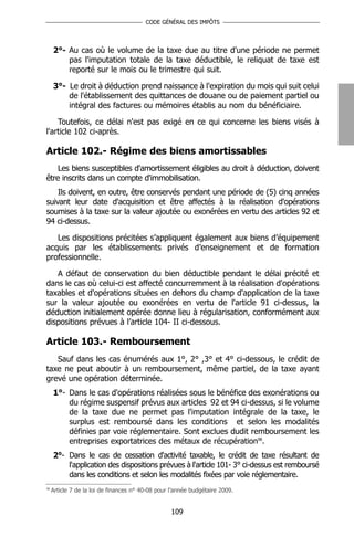 CODE GÉNÉRAL DES IMPÔTS




     2°- Au cas où le volume de la taxe due au titre d'une période ne permet
         pas l'imputation totale de la taxe déductible, le reliquat de taxe est
         reporté sur le mois ou le trimestre qui suit.

     3°- Le droit à déduction prend naissance à l'expiration du mois qui suit celui
         de l'établissement des quittances de douane ou de paiement partiel ou
         intégral des factures ou mémoires établis au nom du bénéficiaire.

    Toutefois, ce délai n'est pas exigé en ce qui concerne les biens visés à
l'article 102 ci-après.

Article 102.- Régime des biens amortissables
    Les biens susceptibles d'amortissement éligibles au droit à déduction, doivent
être inscrits dans un compte d'immobilisation.
    Ils doivent, en outre, être conservés pendant une période de (5) cinq années
suivant leur date d'acquisition et être affectés à la réalisation d'opérations
soumises à la taxe sur la valeur ajoutée ou exonérées en vertu des articles 92 et
94 ci-dessus.

   Les dispositions précitées s’appliquent également aux biens d’équipement
acquis par les établissements privés d’enseignement et de formation
professionnelle.

   A défaut de conservation du bien déductible pendant le délai précité et
dans le cas où celui-ci est affecté concurremment à la réalisation d'opérations
taxables et d'opérations situées en dehors du champ d'application de la taxe
sur la valeur ajoutée ou exonérées en vertu de l'article 91 ci-dessus, la
déduction initialement opérée donne lieu à régularisation, conformément aux
dispositions prévues à l’article 104- II ci-dessous.

Article 103.- Remboursement
   Sauf dans les cas énumérés aux 1°, 2° ,3° et 4° ci-dessous, le crédit de
taxe ne peut aboutir à un remboursement, même partiel, de la taxe ayant
grevé une opération déterminée.
     1°- Dans le cas d'opérations réalisées sous le bénéfice des exonérations ou
         du régime suspensif prévus aux articles 92 et 94 ci-dessus, si le volume
         de la taxe due ne permet pas l'imputation intégrale de la taxe, le
         surplus est remboursé dans les conditions et selon les modalités
         définies par voie réglementaire. Sont exclues dudit remboursement les
         entreprises exportatrices des métaux de récupération98.
     2°- Dans le cas de cessation d'activité taxable, le crédit de taxe résultant de
         l'application des dispositions prévues à l'article 101- 3° ci-dessus est remboursé
         dans les conditions et selon les modalités fixées par voie réglementaire.
98
     Article 7 de la loi de finances n° 40-08 pour l’année budgétaire 2009.


                                                   109
 
