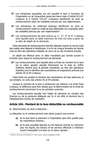 CODE GÉNÉRAL DES IMPÔTS



     3°- Les entreprises assujetties qui ont acquitté la taxe à l’occasion de
         l’importation ou de l’acquisition locale des biens visés à l’article 92-I-6°
         ci-dessus et à l’article 123-22° ci-dessous bénéficient du droit au
         remboursement selon les modalités prévues par voie réglementaire.

     4°- Les entreprises de crédit-bail (leasing) bénéficient du droit au
         remboursement relatif au crédit de taxe déductible non imputable selon
         les modalités prévues par voie réglementaire99 .

     5°- Les remboursements de taxe prévus au 1er, 2°, 3° et 4° ci-dessus
         sont liquidés dans un délai maximum de trois (3) mois à partir de
         la date de dépôt de la demande.

    Cette demande de remboursement doit être déposée auprès du service local
des impôts dont dépend le bénéficiaire, à la fin de chaque trimestre de l’année
civile au titre des opérations réalisées au cours du ou des trimestres écoulés.

    Ce dépôt est effectué dans un délai n’excédant pas l’année suivant le
trimestre pour lequel le remboursement est demandé.
     6°- Les remboursements sont liquidés dans la limite du montant de la taxe
         sur la valeur ajoutée calculée fictivement sur la base du chiffre
         d'affaires déclaré pour la période considérée, au titre des opérations
         réalisées sous le bénéfice des exonérations et suspensions prévues aux
         articles 92 et 94 ci-dessus.
   Cette limite est ajustée en fonction des exonérations de taxe obtenues, le
cas échéant, en vertu des articles 92 et 94 précités.
    Lorsque le montant de la taxe à rembourser est inférieur à la limite fixée
ci-dessus, la différence peut être utilisée pour la détermination de la limite de
remboursement concernant la ou les périodes suivantes.
    Les remboursements liquidés font l'objet de décisions du ministre des
finances ou de la personne déléguée par lui à cet effet et donnent lieu à
l'établissement d'ordre de restitution.

Article 104.- Montant de la taxe déductible ou remboursable
I.- Détermination du droit à déduction :

La déduction ou le remboursement sont admis jusqu'à concurrence :

            a) de la taxe dont le paiement à l'importation peut être justifié pour
               les importations directes ;
            b) de la taxe acquittée figurant sur les factures d'achat ou mémoires
               pour les façons, les travaux et les services effectués à l'intérieur
               auprès d'assujettis à la taxe sur la valeur ajoutée ;
99
     Article 8 de la loi de finances n° 38-07 pour l’année budgétaire 2008.


                                                      110
 