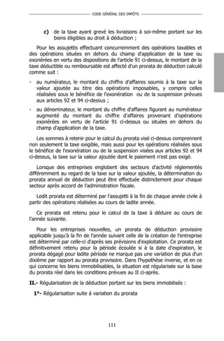 CODE GÉNÉRAL DES IMPÔTS




        c) de la taxe ayant grevé les livraisons à soi-même portant sur les
           biens éligibles au droit à déduction ;
   Pour les assujettis effectuant concurremment des opérations taxables et
des opérations situées en dehors du champ d'application de la taxe ou
exonérées en vertu des dispositions de l'article 91 ci-dessus, le montant de la
taxe déductible ou remboursable est affecté d'un prorata de déduction calculé
comme suit :
-    au numérateur, le montant du chiffre d'affaires soumis à la taxe sur la
     valeur ajoutée au titre des opérations imposables, y compris celles
     réalisées sous le bénéfice de l'exonération ou de la suspension prévues
     aux articles 92 et 94 ci-dessus ;
-    au dénominateur, le montant du chiffre d'affaires figurant au numérateur
     augmenté du montant du chiffre d'affaires provenant d'opérations
     exonérées en vertu de l'article 91 ci-dessus ou situées en dehors du
     champ d'application de la taxe.

    Les sommes à retenir pour le calcul du prorata visé ci-dessus comprennent
non seulement la taxe exigible, mais aussi pour les opérations réalisées sous
le bénéfice de l'exonération ou de la suspension visées aux articles 92 et 94
ci-dessus, la taxe sur la valeur ajoutée dont le paiement n'est pas exigé.

    Lorsque des entreprises englobent des secteurs d'activité réglementés
différemment au regard de la taxe sur la valeur ajoutée, la détermination du
prorata annuel de déduction peut être effectuée distinctement pour chaque
secteur après accord de l’administration fiscale.

   Ledit prorata est déterminé par l'assujetti à la fin de chaque année civile à
partir des opérations réalisées au cours de ladite année.

    Ce prorata est retenu pour le calcul de la taxe à déduire au cours de
l'année suivante.

    Pour les entreprises nouvelles, un prorata de déduction provisoire
applicable jusqu'à la fin de l'année suivant celle de la création de l'entreprise
est déterminé par celle-ci d'après ses prévisions d'exploitation. Ce prorata est
définitivement retenu pour la période écoulée si à la date d'expiration, le
prorata dégagé pour ladite période ne marque pas une variation de plus d'un
dixième par rapport au prorata provisoire. Dans l'hypothèse inverse, et en ce
qui concerne les biens immobilisables, la situation est régularisée sur la base
du prorata réel dans les conditions prévues au II ci-après.

II.- Régularisation de la déduction portant sur les biens immobilisés :

    1°- Régularisation suite à variation du prorata




                                     111
 
