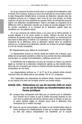 CODE GÉNÉRAL DES IMPÔTS



    En ce qui concerne les biens inscrits dans un compte d'immobilisation visés
à l'article 102 ci-dessus, lorsque au cours de la période de cinq années suivant
la date d'acquisition desdits biens, le prorata de déduction calculée dans les
conditions prévues au I ci-dessus, pour l'une de ces cinq années, se révèle
supérieur de plus de cinq centièmes au prorata initial, les entreprises peuvent
opérer une déduction complémentaire. Celle-ci est égale au cinquième de la
différence entre la déduction calculée sur la base du prorata dégagé à la fin
de l'année considérée et le montant de la déduction opérée dans les
conditions au I du présent article.
    En ce qui concerne les mêmes biens, si au cours de la même période, le
prorata dégagé à la fin d'une année se révèle, inférieur de plus de cinq
centièmes au prorata initial, les entreprises doivent opérer un reversement de
taxe dans le délai prévu à l'article 113 ci-dessous. Ce reversement est égal au
cinquième de la différence entre la déduction opérée dans les conditions
prévues au I ci-dessus et la déduction calculée sur la base du prorata dégagé
à la fin de l'année considérée.

  2°- Régularisation pour défaut de conservation
   La régularisation prévue au dernier alinéa de l'article 102 ci-dessus, pour
défaut de conservation pendant un délai de cinq années des biens déductibles
inscrits dans un compte d'immobilisation, s'effectue comme suit :
   Le bénéficiaire de la déduction est tenu de reverser au Trésor une somme
égale au montant de la déduction initialement opérée au titre desdits biens,
diminuée d'un cinquième par année ou fraction d'année écoulée depuis la date
d'acquisition de ces biens.

    Les régularisations prévues au 1° et 2° du II du présent article doivent
intervenir dans les délais prévus aux articles 110 et 111 ci-dessous.

   Pour l'application des dispositions du présent article, l'année d'acquisition
ou de cession d'un bien est comptée comme une année entière.

Article 105.- Déductions en cas de marché clefs en main
              ou en cas de fusion ou transformation de la
              forme juridique
  1°- Lorsque deux entreprises sont liées par un contrat pour la réalisation
      d'un marché clé en mains et que le maître d’ouvrage importe en son
      nom tout ou partie des fournitures prévues dans le contrat, la taxe sur
      la valeur ajoutée réglée en douane ouvre droit à déduction chez
      l'entreprise qui a réalisé l'ouvrage.

  2°- Dans les cas de concentration, de fusion ou de transformation dans la
      forme juridique d'un établissement, la taxe sur la valeur ajoutée réglée
      au titre des valeurs d'exploitation est transférée sur le nouvel


                                       112
 