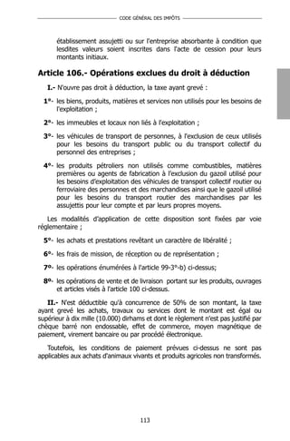 CODE GÉNÉRAL DES IMPÔTS




      établissement assujetti ou sur l'entreprise absorbante à condition que
      lesdites valeurs soient inscrites dans l'acte de cession pour leurs
      montants initiaux.

Article 106.- Opérations exclues du droit à déduction
   I.- N'ouvre pas droit à déduction, la taxe ayant grevé :

  1°- les biens, produits, matières et services non utilisés pour les besoins de
      l'exploitation ;

  2°- les immeubles et locaux non liés à l'exploitation ;

  3°- les véhicules de transport de personnes, à l'exclusion de ceux utilisés
      pour les besoins du transport public ou du transport collectif du
      personnel des entreprises ;

  4°- les produits pétroliers non utilisés comme combustibles, matières
      premières ou agents de fabrication à l’exclusion du gazoil utilisé pour
      les besoins d’exploitation des véhicules de transport collectif routier ou
      ferroviaire des personnes et des marchandises ainsi que le gazoil utilisé
      pour les besoins du transport routier des marchandises par les
      assujettis pour leur compte et par leurs propres moyens.

   Les modalités d’application de cette disposition sont fixées par voie
réglementaire ;

  5°- les achats et prestations revêtant un caractère de libéralité ;

  6°- les frais de mission, de réception ou de représentation ;

  7º- les opérations énumérées à l'article 99-3°-b) ci-dessus;

  8º- les opérations de vente et de livraison portant sur les produits, ouvrages
      et articles visés à l'article 100 ci-dessus.

   II.- N'est déductible qu'à concurrence de 50% de son montant, la taxe
ayant grevé les achats, travaux ou services dont le montant est égal ou
supérieur à dix mille (10.000) dirhams et dont le règlement n'est pas justifié par
chèque barré non endossable, effet de commerce, moyen magnétique de
paiement, virement bancaire ou par procédé électronique.

   Toutefois, les conditions de paiement prévues ci-dessus ne sont pas
applicables aux achats d'animaux vivants et produits agricoles non transformés.




                                     113
 