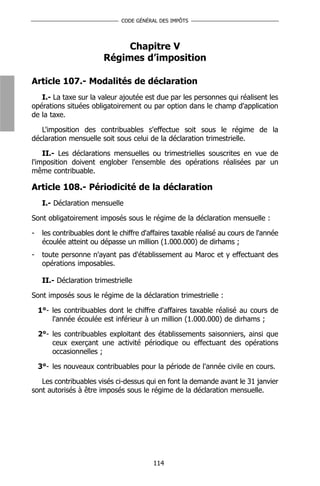 CODE GÉNÉRAL DES IMPÔTS




                              Chapitre V
                         Régimes d’imposition

Article 107.- Modalités de déclaration
   I.- La taxe sur la valeur ajoutée est due par les personnes qui réalisent les
opérations situées obligatoirement ou par option dans le champ d'application
de la taxe.

   L'imposition des contribuables s'effectue soit sous le régime de la
déclaration mensuelle soit sous celui de la déclaration trimestrielle.

    II.- Les déclarations mensuelles ou trimestrielles souscrites en vue de
l'imposition doivent englober l'ensemble des opérations réalisées par un
même contribuable.

Article 108.- Périodicité de la déclaration
     I.- Déclaration mensuelle

Sont obligatoirement imposés sous le régime de la déclaration mensuelle :

-    les contribuables dont le chiffre d'affaires taxable réalisé au cours de l'année
     écoulée atteint ou dépasse un million (1.000.000) de dirhams ;
-    toute personne n'ayant pas d'établissement au Maroc et y effectuant des
     opérations imposables.

     II.- Déclaration trimestrielle

Sont imposés sous le régime de la déclaration trimestrielle :

    1°- les contribuables dont le chiffre d'affaires taxable réalisé au cours de
        l'année écoulée est inférieur à un million (1.000.000) de dirhams ;

    2°- les contribuables exploitant des établissements saisonniers, ainsi que
        ceux exerçant une activité périodique ou effectuant des opérations
        occasionnelles ;

    3°- les nouveaux contribuables pour la période de l'année civile en cours.

   Les contribuables visés ci-dessus qui en font la demande avant le 31 janvier
sont autorisés à être imposés sous le régime de la déclaration mensuelle.




                                          114
 