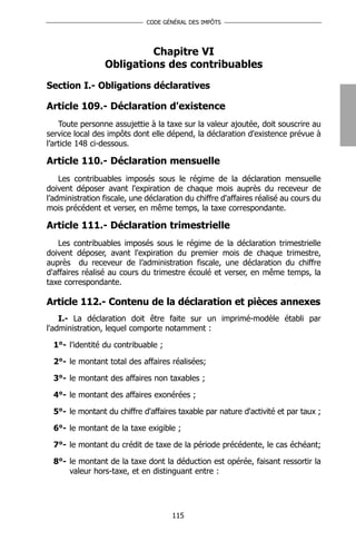 CODE GÉNÉRAL DES IMPÔTS




                          Chapitre VI
                 Obligations des contribuables
Section I.- Obligations déclaratives

Article 109.- Déclaration d'existence
    Toute personne assujettie à la taxe sur la valeur ajoutée, doit souscrire au
service local des impôts dont elle dépend, la déclaration d'existence prévue à
l’article 148 ci-dessous.

Article 110.- Déclaration mensuelle
    Les contribuables imposés sous le régime de la déclaration mensuelle
doivent déposer avant l'expiration de chaque mois auprès du receveur de
l’administration fiscale, une déclaration du chiffre d'affaires réalisé au cours du
mois précédent et verser, en même temps, la taxe correspondante.

Article 111.- Déclaration trimestrielle
   Les contribuables imposés sous le régime de la déclaration trimestrielle
doivent déposer, avant l'expiration du premier mois de chaque trimestre,
auprès du receveur de l’administration fiscale, une déclaration du chiffre
d'affaires réalisé au cours du trimestre écoulé et verser, en même temps, la
taxe correspondante.

Article 112.- Contenu de la déclaration et pièces annexes
    I.- La déclaration doit être faite sur un imprimé-modèle établi par
l'administration, lequel comporte notamment :

  1°- l'identité du contribuable ;

  2°- le montant total des affaires réalisées;

  3°- le montant des affaires non taxables ;

  4°- le montant des affaires exonérées ;

  5°- le montant du chiffre d'affaires taxable par nature d'activité et par taux ;

  6°- le montant de la taxe exigible ;

  7°- le montant du crédit de taxe de la période précédente, le cas échéant;

  8°- le montant de la taxe dont la déduction est opérée, faisant ressortir la
      valeur hors-taxe, et en distinguant entre :




                                     115
 