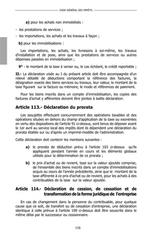 CODE GÉNÉRAL DES IMPÔTS



      a) pour les achats non immobilisés :

- les prestations de services ;
- les importations, les achats et les travaux à façon ;

  b) pour les immobilisations :

    Les importations, les achats, les livraisons à soi-même, les travaux
d'installation et de pose, ainsi que les prestations de services ou autres
dépenses passées en immobilisation ;

  9° - le montant de la taxe à verser ou, le cas échéant, le crédit reportable ;

II.- La déclaration visée au I du présent article doit être accompagnée d’un
relevé détaillé de déductions comportant la référence des factures, la
désignation exacte des biens services ou travaux, leur valeur, le montant de la
taxe figurant sur la facture ou mémoire, le mode et références de paiement.

   Pour les biens inscrits dans un compte d’immobilisation, les copies des
factures d’achat y afférentes doivent être jointes à ladite déclaration.

Article 113.- Déclaration du prorata
    Les assujettis effectuant concurremment des opérations taxables et des
opérations situées en dehors du champ d’application de la taxe ou exonérées
en vertu des dispositions de l’article 91 ci-dessus, sont tenus de déposer avant
le 1er avril au service local des impôts dont ils dépendent une déclaration du
prorata établie sur ou d’après un imprimé-modèle de l’administration.

Cette déclaration doit contenir les mentions suivantes :

      a) le prorata de déduction prévu à l'article 103 ci-dessus qu'ils
         appliquent pendant l'année en cours et les éléments globaux
         utilisés pour la détermination de ce prorata ;

      b) le prix d'achat ou de revient, taxe sur la valeur ajoutée comprise,
         de l'ensemble des biens inscrits dans un compte d'immobilisations
         acquis au cours de l'année précédente, ainsi que le montant de la
         taxe afférente à ce prix d'achat ou de revient, pour les achats à des
         contribuables de la taxe sur la valeur ajoutée.

Article 114.- Déclaration de cession, de cessation et de
              transformation de la forme juridique de l’entreprise
   En cas de changement dans la personne du contribuable, pour quelque
cause que ce soit, de transfert ou de cessation d'entreprise, une déclaration
identique à celle prévue à l'article 109 ci-dessus doit être souscrite dans le
même délai par le successeur ou cessionnaire.


                                       116
 