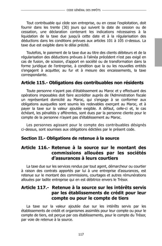 CODE GÉNÉRAL DES IMPÔTS




    Tout contribuable qui cède son entreprise, ou en cesse l'exploitation, doit
fournir dans les trente (30) jours qui suivent la date de cession ou de
cessation, une déclaration contenant les indications nécessaires à la
liquidation de la taxe due jusqu'à cette date et à la régularisation des
déductions dans les conditions prévues aux articles 101 à 105 ci-dessus. La
taxe due est exigible dans le délai précité.

   Toutefois, le paiement de la taxe due au titre des clients débiteurs et de la
régularisation des déductions prévues à l'alinéa précédent n'est pas exigé en
cas de fusion, de scission, d'apport en société ou de transformation dans la
forme juridique de l'entreprise, à condition que la ou les nouvelles entités
s'engagent à acquitter, au fur et à mesure des encaissements, la taxe
correspondante.

Article 115.- Obligations des contribuables non résidents
   Toute personne n'ayant pas d'établissement au Maroc et y effectuant des
opérations imposables doit faire accréditer auprès de l’Administration fiscale
un représentant domicilié au Maroc, qui s'engage à se conformer aux
obligations auxquelles sont soumis les redevables exerçant au Maroc, et à
payer la taxe sur la valeur ajoutée exigible. A défaut, celle-ci et, le cas
échéant, les pénalités y afférentes, sont dues par la personne cliente pour le
compte de la personne n'ayant pas d'établissement au Maroc.

   Les personnes agissant pour le compte des contribuables désignés
ci-dessus, sont soumises aux obligations édictées par le présent code.

Section II.- Obligations de retenue à la source

Article 116.- Retenue à la source sur le montant des
              commissions allouées par les sociétés
              d’assurances à leurs courtiers
    La taxe due sur les services rendus par tout agent, démarcheur ou courtier
à raison des contrats apportés par lui à une entreprise d'assurances, est
retenue sur le montant des commissions, courtages et autres rémunérations
allouées par ladite entreprise qui en est débitrice envers le Trésor.

Article 117.- Retenue à la source sur les intérêts servis
              par les établissements de crédit pour leur
              compte ou pour le compte de tiers
   La taxe sur la valeur ajoutée due sur les intérêts servis par les
établissements de crédit et organismes assimilés pour leur compte ou pour le
compte de tiers, est perçue par ces établissements, pour le compte du Trésor,
par voie de retenue à la source.


                                    117
 