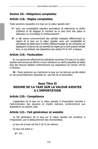 CODE GÉNÉRAL DES IMPÔTS




Section III.- Obligations comptables
Article 118.- Règles comptables
Toute personne assujettie à la taxe sur la valeur ajoutée doit :

  1°- tenir une comptabilité régulière permettant de déterminer le chiffre
      d'affaires et de dégager le montant de la taxe dont elle opère la
      déduction ou revendique le remboursement ;

  2°- si elle exerce concurremment des activités imposées différemment au
      regard de la taxe sur la valeur ajoutée, avoir une comptabilité lui
      permettant de déterminer le chiffre d'affaires taxable de son entreprise, en
      appliquant à chacune de ces activités les règles qui lui sont propres compte
      tenu, le cas échéant, des dispositions des articles 97 et 104 ci-dessus.

Article 119.- Facturation
    I.- Les personnes effectuant les opérations soumises à la taxe sur la valeur
ajoutée sont tenues de délivrer à leurs acheteurs ou clients passibles de ladite
taxe des factures établies conformément aux dispositions de l’article 145-III
ci-dessous.

   II.- Toute personne qui mentionne la taxe sur les factures qu’elle établit
en est personnellement redevable du seul fait de sa facturation.


                  Sous Titre II
   REGIME DE LA TAXE SUR LA VALEUR AJOUTEE
               A L’IMPORTATION

Article 120.- Compétence
    L’application de la taxe sur la valeur ajoutée à l’importation incombe à
l’administration des douanes et impôts indirects, conformément aux
dispositions du présent code.

Article 121.- Fait générateur et assiette
    Le fait générateur de la taxe sur la valeur ajoutée est constitué, à
l'importation, par le dédouanement des marchandises.

   Le taux de la taxe est fixé à 20 % ad valorem.

   Ce taux est réduit à :

     1°- 7% :


                                        118
 