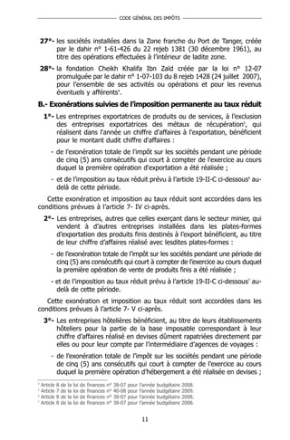 CODE GÉNÉRAL DES IMPÔTS




    27°- les sociétés installées dans la Zone franche du Port de Tanger, créée
         par le dahir n° 1-61-426 du 22 rejeb 1381 (30 décembre 1961), au
         titre des opérations effectuées à l’intérieur de ladite zone.
    28°- la fondation Cheikh Khalifa Ibn Zaïd créée par la loi n° 12-07
         promulguée par le dahir n° 1-07-103 du 8 rejeb 1428 (24 juillet 2007),
         pour l’ensemble de ses activités ou opérations et pour les revenus
         éventuels y afférents4.
B.- Exonérations suivies de l’imposition permanente au taux réduit
     1°- Les entreprises exportatrices de produits ou de services, à l’exclusion
         des entreprises exportatrices des métaux de récupération5, qui
         réalisent dans l'année un chiffre d'affaires à l'exportation, bénéficient
         pour le montant dudit chiffre d'affaires :
         - de l'exonération totale de l'impôt sur les sociétés pendant une période
           de cinq (5) ans consécutifs qui court à compter de l'exercice au cours
           duquel la première opération d'exportation a été réalisée ;
         - et de l’imposition au taux réduit prévu à l’article 19-II-C ci-dessous6 au-
           delà de cette période.
   Cette exonération et imposition au taux réduit sont accordées dans les
conditions prévues à l’article 7- IV ci-après.
     2°- Les entreprises, autres que celles exerçant dans le secteur minier, qui
         vendent à d’autres entreprises installées dans les plates-formes
         d’exportation des produits finis destinés à l’export bénéficient, au titre
         de leur chiffre d’affaires réalisé avec lesdites plates-formes :
         - de l’exonération totale de l’impôt sur les sociétés pendant une période de
           cinq (5) ans consécutifs qui court à compter de l’exercice au cours duquel
           la première opération de vente de produits finis a été réalisée ;
         - et de l’imposition au taux réduit prévu à l’article 19-II-C ci-dessous7 au-
           delà de cette période.
   Cette exonération et imposition au taux réduit sont accordées dans les
conditions prévues à l’article 7- V ci-après.
     3°- Les entreprises hôtelières bénéficient, au titre de leurs établissements
         hôteliers pour la partie de la base imposable correspondant à leur
         chiffre d’affaires réalisé en devises dûment rapatriées directement par
         elles ou pour leur compte par l’intermédiaire d’agences de voyages :
         - de l’exonération totale de l’impôt sur les sociétés pendant une période
           de cinq (5) ans consécutifs qui court à compter de l’exercice au cours
           duquel la première opération d’hébergement a été réalisée en devises ;
4
    Article   8   de   la   loi   de   finances   n°   38-07   pour   l’année   budgétaire   2008.
5
    Article   7   de   la   loi   de   finances   n°   40-08   pour   l’année   budgétaire   2009.
6
    Article   8   de   la   loi   de   finances   n°   38-07   pour   l’année   budgétaire   2008.
7
    Article   8   de   la   loi   de   finances   n°   38-07   pour   l’année   budgétaire   2008.


                                                                       11
 