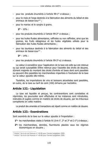 CODE GÉNÉRAL DES IMPÔTS




-       pour les produits énumérés à l'article 99-1° ci-dessus ;
-       pour le maïs et l'orge destinés à la fabrication des aliments du bétail et des
        animaux de basse-cour100 ;
-       pour le manioc et le sorgho à grains.

          2° - 10% :

-       pour les produits énumérés à l’article 99-2° ci-dessus ;

-       pour les huiles fluides alimentaires, raffinées ou non raffinées, ainsi que les
        graines, les fruits oléagineux et les huiles végétales utilisés pour la
        fabrication des huiles fluides alimentaires ;

-       pour les tourteaux destinés à la fabrication des aliments du bétail et des
        animaux de basse-cour101 .

          3° - 14% :

-       pour les produits énumérés à l'article 99-3°-a) ci-dessus.

   La valeur à considérer pour l'application de la taxe est celle qui est retenue
ou qui serait susceptible d'être retenue pour l'assiette des droits de douane,
dûment majorée du montant des droits d'entrée et taxes dont sont passibles
ou peuvent être passibles les marchandises importées à l'exclusion de la taxe
sur la valeur ajoutée elle-même.

   Toutefois, les importations de vins et boissons alcoolisées sont passibles,
en outre, de la taxe au tarif de cent (100) dirhams par hectolitre.

Article 122.- Liquidation
    La taxe est liquidée et perçue, les contraventions sont constatées et
réprimées, les poursuites sont effectuées et les instances sont introduites,
instruites et jugées comme en matière de droits de douane, par les tribunaux
compétents en cette matière.

        Le produit des amendes et transactions est réparti comme en matière de douane.

Article 123.- Exonérations
Sont exonérés de la taxe sur la valeur ajoutée à l'importation :
      1°- les marchandises visées à l'article 91 (I-A-1°, 2° et 3° et C-1°) ci-dessus ;
      2°- les marchandises, denrées, fournitures placées sous les régimes
          économiques en douane ;

100
      Article 7 de la loi de finances n° 40-08 pour l’année budgétaire 2009.
101
      Article 7 de la loi de finances n° 40-08 pour l’année budgétaire 2009.



                                                   119
 