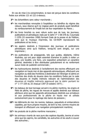 CODE GÉNÉRAL DES IMPÔTS



    En cas de mise à la consommation, la taxe est perçue dans les conditions
fixées aux articles 121 et 122 ci-dessus;

 3°- les échantillons sans valeur marchande ;
 4°- les marchandises renvoyées à l'expéditeur au bénéfice du régime des
     retours, sous réserve qu'il ne s'agisse point de produits ayant bénéficié
     du remboursement de l'impôt lors de leur exportation du Maroc ;
 5°- les livres brochés ou avec reliure autre que de luxe, les journaux,
     publications et périodiques visés par le dahir n° 1-58-378 du 3 joumada
     I 1378 (15 novembre 1958) formant Code de la presse et de l’édition,
     ainsi que la musique imprimée, les CD-ROM reproduisant les
     publications et les livres ;
 6°- les papiers destinés à l'impression des journaux et publications
     périodiques ainsi qu'à l'édition, lorsqu'ils sont dirigés, sur une
     imprimerie ;
 7°- les publications de propagande, tels que guides, dépliants, même
     illustrées, qui ont pour objet essentiel d'amener le public à visiter un
     pays, une localité, une foire, une exposition présentant un caractère
     général, destinées à être distribuées gratuitement et ne renfermant
     aucun texte de publicité commerciale ;
 8°- les hydrocarbures destinés à l'avitaillement des navires effectuant une
     navigation en haute mer et des appareils aéronautiques, effectuant une
     navigation au-delà des frontières à destination de l'étranger et admis en
     franchise des droits de douane dans les conditions fixées par le code
     des douanes et impôts indirects relevant de l'administration des
     douanes et impôts indirects approuvé par le dahir portant loi
     n° 1-77-339 du 25 chaoual 1397 (9 octobre 1977) ;

 9°- les bateaux de tout tonnage servant à la pêche maritime, les engins et
     filets de pêche, les rogues de morues et appâts destinés aux bateaux
     pêcheurs ainsi que les appareils aéronautiques destinés aux armateurs
     et aux professionnels de la pêche en haute mer et utilisés
     exclusivement pour le repérage des bancs de poissons ;
10°- les bâtiments de mer, les navires, bateaux, paquebots et embarcations
     capables, par leurs propres moyens, de tenir la mer, comme moyens de
     transport et effectuant une navigation principalement maritime;
11°- les produits de la pêche maritime marocaine ;
12°- les animaux vivants de race pure des espèces équidés, bovine et ovine
     ainsi que les caprins, les camélidés, les autruches et les oeufs à couver
     des autruches ;




                                      120
 