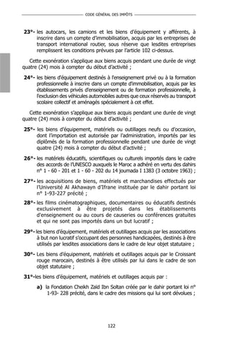 CODE GÉNÉRAL DES IMPÔTS



23°- les autocars, les camions et les biens d’équipement y afférents, à
     inscrire dans un compte d’immobilisation, acquis par les entreprises de
     transport international routier, sous réserve que lesdites entreprises
     remplissent les conditions prévues par l’article 102 ci-dessus.

   Cette exonération s’applique aux biens acquis pendant une durée de vingt
quatre (24) mois à compter du début d’activité ;

24°- les biens d'équipement destinés à l'enseignement privé ou à la formation
     professionnelle à inscrire dans un compte d'immobilisation, acquis par les
     établissements privés d'enseignement ou de formation professionnelle, à
     l'exclusion des véhicules automobiles autres que ceux réservés au transport
     scolaire collectif et aménagés spécialement à cet effet.

   Cette exonération s’applique aux biens acquis pendant une durée de vingt
quatre (24) mois à compter du début d’activité ;

25°- les biens d’équipement, matériels ou outillages neufs ou d’occasion,
     dont l’importation est autorisée par l’administration, importés par les
     diplômés de la formation professionnelle pendant une durée de vingt
     quatre (24) mois à compter du début d’activité ;

26°- les matériels éducatifs, scientifiques ou culturels importés dans le cadre
     des accords de l’UNESCO auxquels le Maroc a adhéré en vertu des dahirs
     n° 1 - 60 - 201 et 1 - 60 - 202 du 14 joumada I 1383 (3 octobre 1963) ;

27°- les acquisitions de biens, matériels et marchandises effectués par
     l’Université Al Akhawayn d’Ifrane instituée par le dahir portant loi
     n° 1-93-227 précité ;
28°- les films cinématographiques, documentaires ou éducatifs destinés
     exclusivement à être projetés dans les établissements
     d'enseignement ou au cours de causeries ou conférences gratuites
     et qui ne sont pas importés dans un but lucratif ;

29°- les biens d’équipement, matériels et outillages acquis par les associations
      à but non lucratif s’occupant des personnes handicapées, destinés à être
      utilisés par lesdites associations dans le cadre de leur objet statutaire ;
30°- Les biens d’équipement, matériels et outillages acquis par le Croissant
     rouge marocain, destinés à être utilisés par lui dans le cadre de son
     objet statutaire ;
31°-les biens d’équipement, matériels et outillages acquis par :
      a) la Fondation Cheikh Zaïd Ibn Soltan créée par le dahir portant loi n°
          1-93- 228 précité, dans le cadre des missions qui lui sont dévolues ;




                                       122
 