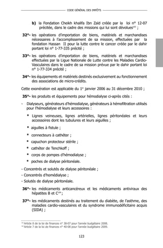 CODE GÉNÉRAL DES IMPÔTS




            b) la Fondation Cheikh khalifa Ibn Zaïd créée par la loi n° 12-07
                précitée, dans le cadre des missions qui lui sont dévolues103 ;
 32°- les opérations d’importation de biens, matériels et marchandises
      nécessaires à l’accomplissement de sa mission, effectuées par la
      fondation Hassan II pour la lutte contre le cancer créée par le dahir
      portant loi n° 1-77-335 précité ;
 33°- les opérations d’importation de biens, matériels et marchandises
      effectuées par la Ligue Nationale de Lutte contre les Maladies Cardio-
      Vasculaires dans le cadre de sa mission prévue par le dahir portant loi
      n° 1-77-334 précité ;
 34°- les équipements et matériels destinés exclusivement au fonctionnement
      des associations de micro-crédits.

Cette exonération est applicable du 1er janvier 2006 au 31 décembre 2010 ;

 35°- les produits et équipements pour hémodialyse ci-après cités :
-       Dialyseurs, générateurs d’hémodialyse, générateurs à hémofiltration utilisés
        pour l’hémodialyse et leurs accessoires :

        * Lignes veineuses, lignes artérielles, lignes péritonéales et leurs
          accessoires dont les tubulures et leurs aiguilles ;
        * aiguilles à fistule ;
        * connecteurs à cathéter ;
        * capuchon protecteur stérile ;
        * cathéter de Tenchkoff ;
        * corps de pompes d’hémodialyse ;
        * poches de dialyse péritonéale.

- Concentrés et solutés de dialyse péritonéale ;
- Concentrés d’homédialyse ;
- Solutés de dialyse péritonéale.

 36°- les médicaments anticancéreux et les médicaments antiviraux des
      hépatites B et C104 ;

 37°- les médicaments destinés au traitement du diabète, de l’asthme, des
      maladies cardio-vasculaires et du syndrome immunodéficitaire acquis
      (SIDA) ;


103
      Article 8 de la loi de finances n° 38-07 pour l’année budgétaire 2008.
104
      Article 7 de la loi de finances n° 40-08 pour l’année budgétaire 2009.


                                                   123
 