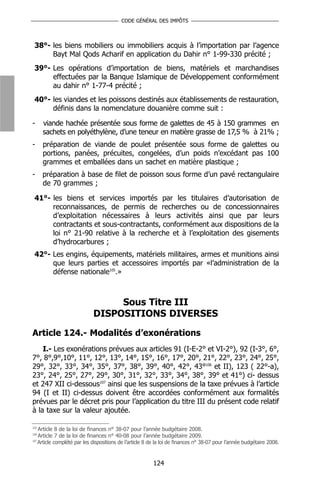 CODE GÉNÉRAL DES IMPÔTS



 38°- les biens mobiliers ou immobiliers acquis à l’importation par l’agence
      Bayt Mal Qods Acharif en application du Dahir n° 1-99-330 précité ;
 39°- Les opérations d’importation de biens, matériels et marchandises
      effectuées par la Banque Islamique de Développement conformément
      au dahir n° 1-77-4 précité ;
 40°- les viandes et les poissons destinés aux établissements de restauration,
      définis dans la nomenclature douanière comme suit :

-     viande hachée présentée sous forme de galettes de 45 à 150 grammes en
      sachets en polyéthylène, d’une teneur en matière grasse de 17,5 % à 21% ;
-     préparation de viande de poulet présentée sous forme de galettes ou
      portions, panées, précuites, congelées, d’un poids n’excédant pas 100
      grammes et emballées dans un sachet en matière plastique ;
-     préparation à base de filet de poisson sous forme d’un pavé rectangulaire
      de 70 grammes ;

 41°- les biens et services importés par les titulaires d’autorisation de
      reconnaissances, de permis de recherches ou de concessionnaires
      d’exploitation nécessaires à leurs activités ainsi que par leurs
      contractants et sous-contractants, conformément aux dispositions de la
      loi n° 21-90 relative à la recherche et à l’exploitation des gisements
      d’hydrocarbures ;
 42°- Les engins, équipements, matériels militaires, armes et munitions ainsi
      que leurs parties et accessoires importés par «l’administration de la
      défense nationale105.»



                                 Sous Titre III
                            DISPOSITIONS DIVERSES

Article 124.- Modalités d’exonérations
    I.- Les exonérations prévues aux articles 91 (I-E-2° et VI-2°), 92 (I-3°, 6°,
7°, 8°,9°,10°, 11°, 12°, 13°, 14°, 15°, 16°, 17°, 20°, 21°, 22°, 23°, 24°, 25°,
29°, 32°, 33°, 34°, 35°, 37°, 38°, 39°, 40°, 42°, 43°106 et II), 123 ( 22°-a),
23°, 24°, 25°, 27°, 29°, 30°, 31°, 32°, 33°, 34°, 38°, 39° et 41°) ci- dessus
et 247 XII ci-dessous107 ainsi que les suspensions de la taxe prévues à l’article
94 (I et II) ci-dessus doivent être accordées conformément aux formalités
prévues par le décret pris pour l’application du titre III du présent code relatif
à la taxe sur la valeur ajoutée.

105
    Article 8 de la loi de finances n° 38-07 pour l’année budgétaire 2008.
106
    Article 7 de la loi de finances n° 40-08 pour l’année budgétaire 2009.
107
    Article complété par les dispositions de l’article 8 de la loi de finances n° 38-07 pour l’année budgétaire 2008.


                                                         124
 