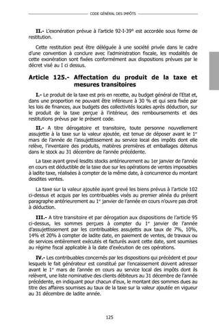 CODE GÉNÉRAL DES IMPÔTS




   II.- L’exonération prévue à l’article 92-I-39° est accordée sous forme de
restitution.

   Cette restitution peut être déléguée à une société privée dans le cadre
d’une convention à conclure avec l’administration fiscale, les modalités de
cette exonération sont fixées conformément aux dispositions prévues par le
décret visé au I ci dessus.

Article 125.- Affectation du produit de la taxe et
              mesures transitoires
    I.- Le produit de la taxe est pris en recette, au budget général de l'Etat et,
dans une proportion ne pouvant être inférieure à 30 % et qui sera fixée par
les lois de finances, aux budgets des collectivités locales après déduction, sur
le produit de la taxe perçue à l'intérieur, des remboursements et des
restitutions prévus par le présent code.
    II.- A titre dérogatoire et transitoire, toute personne nouvellement
assujettie à la taxe sur la valeur ajoutée, est tenue de déposer avant le 1er
mars de l’année de l’assujettissement au service local des impôts dont elle
relève, l’inventaire des produits, matières premières et emballages détenus
dans le stock au 31 décembre de l’année précédente.
    La taxe ayant grevé lesdits stocks antérieurement au 1er janvier de l’année
en cours est déductible de la taxe due sur les opérations de ventes imposables
à ladite taxe, réalisées à compter de la même date, à concurrence du montant
desdites ventes.

    La taxe sur la valeur ajoutée ayant grevé les biens prévus à l’article 102
ci-dessus et acquis par les contribuables visés au premier alinéa du présent
paragraphe antérieurement au 1er janvier de l’année en cours n’ouvre pas droit
à déduction.

    III.- A titre transitoire et par dérogation aux dispositions de l’article 95
ci-dessus, les sommes perçues à compter du 1er janvier de l’année
d’assujettissement par les contribuables assujettis aux taux de 7%, 10%,
14% et 20% à compter de ladite date, en paiement de ventes, de travaux ou
de services entièrement exécutés et facturés avant cette date, sont soumises
au régime fiscal applicable à la date d’exécution de ces opérations.

    IV.- Les contribuables concernés par les dispositions qui précèdent et pour
lesquels le fait générateur est constitué par l’encaissement doivent adresser
avant le 1er mars de l’année en cours au service local des impôts dont ils
relèvent, une liste nominative des clients débiteurs au 31 décembre de l’année
précédente, en indiquant pour chacun d’eux, le montant des sommes dues au
titre des affaires soumises au taux de la taxe sur la valeur ajoutée en vigueur
au 31 décembre de ladite année.



                                     125
 
