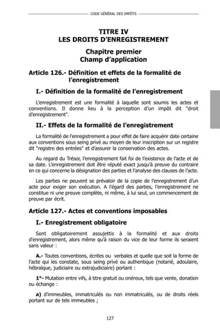 CODE GÉNÉRAL DES IMPÔTS




                        TITRE IV
              LES DROITS D’ENREGISTREMENT
                         Chapitre premier
                        Champ d’application

Article 126.- Définition et effets de la formalité de
              l’enregistrement
   I.- Définition de la formalité de l’enregistrement
   L’enregistrement est une formalité à laquelle sont soumis les actes et
conventions. Il donne lieu à la perception d’un impôt dit "droit
d’enregistrement".

   II.- Effets de la formalité de l’enregistrement
    La formalité de l’enregistrement a pour effet de faire acquérir date certaine
aux conventions sous seing privé au moyen de leur inscription sur un registre
dit "registre des entrées" et d’assurer la conservation des actes.

   Au regard du Trésor, l’enregistrement fait foi de l’existence de l’acte et de
sa date. L’enregistrement doit être réputé exact jusqu’à preuve du contraire
en ce qui concerne la désignation des parties et l’analyse des clauses de l’acte.

   Les parties ne peuvent se prévaloir de la copie de l’enregistrement d’un
acte pour exiger son exécution. A l’égard des parties, l’enregistrement ne
constitue ni une preuve complète, ni même, à lui seul, un commencement de
preuve par écrit.

Article 127.- Actes et conventions imposables
   I.- Enregistrement obligatoire
   Sont obligatoirement assujettis à la formalité et aux droits
d'enregistrement, alors même qu’à raison du vice de leur forme ils seraient
sans valeur :

    A.- Toutes conventions, écrites ou verbales et quelle que soit la forme de
l’acte qui les constate, sous seing privé ou authentique (notarié, adoulaire,
hébraïque, judiciaire ou extrajudiciaire) portant :

   1°- Mutation entre vifs, à titre gratuit ou onéreux, tels que vente, donation
ou échange :

   a) d'immeubles, immatriculés ou non immatriculés, ou de droits réels
portant sur de tels immeubles ;


                                     127
 