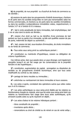 CODE GÉNÉRAL DES IMPÔTS



   b) de propriété, de nue propriété ou d'usufruit de fonds de commerce ou
de clientèle ;

    c) cessions de parts dans les groupements d’intérêt économique, d’actions
et de parts dans les sociétés lorsqu’elles ne sont pas transmissibles selon les
formes commerciales, et d’actions ou de parts dans les sociétés immobilières
ou dans les sociétés à prépondérance immobilière visées, respectivement, à
l’article 3-3° et à l’article 61-II ci-dessus.

   2°- bail à rente perpétuelle de biens immeubles, bail emphytéotique, bail
à vie et celui dont la durée est illimitée ;

   3°- cession d'un droit au bail ou du bénéfice d'une promesse de bail
portant sur tout ou partie d'un immeuble, qu'elle soit qualifiée cession de pas
de porte, indemnité de départ ou autrement ;

   4°- bail, cession de bail, sous-location d'immeubles, de droits immobiliers
ou de fonds de commerce.

   B.- Tous actes sous seing privé ou authentiques portant :

   1°- constitution ou mainlevée d'hypothèque, cession ou délégation de
créance hypothécaire.

   Ces mêmes actes, bien que passés dans un pays étranger, sont également
assujettis lorsqu'il en est fait usage par les conservateurs de la propriété
foncière et des hypothèques ;

   2°- constitution, augmentation de capital, prorogation ou dissolution de
sociétés ou de groupements d’intérêt économique, ainsi que tous actes
modificatifs du contrat ou des statuts ;

   3°- partage de biens meubles ou immeubles ;

   4°- antichrèse ou nantissement de biens immeubles et leurs cessions.

   C.- Les actes ci-après, constatant des opérations autres que celles visées
aux A et B ci-dessus :

   1°- Les actes authentiques ou sous seing privé établis par les notaires ou
fonctionnaires chargés du notariat, ainsi que les actes sous seing privé dont ces
notaires ou fonctionnaires font usage dans leurs actes authentiques, qu’ils
annexent auxdits actes ou qu’ils reçoivent en dépôt ;

   2°- Les actes d’adoul et de notaires hébraïques portant :

      - titres constitutifs de propriété ;
      - inventaires après décès ;
      - renonciations au droit de chefaâ ou de retrait en cas de vente sefqa ;


                                         128
 