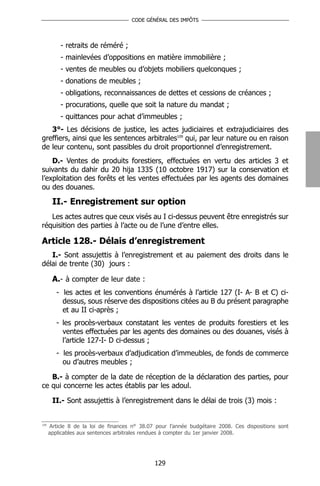 CODE GÉNÉRAL DES IMPÔTS




          - retraits de réméré ;
          - mainlevées d’oppositions en matière immobilière ;
          - ventes de meubles ou d’objets mobiliers quelconques ;
          - donations de meubles ;
          - obligations, reconnaissances de dettes et cessions de créances ;
          - procurations, quelle que soit la nature du mandat ;
          - quittances pour achat d’immeubles ;
   3°- Les décisions de justice, les actes judiciaires et extrajudiciaires des
greffiers, ainsi que les sentences arbitrales109 qui, par leur nature ou en raison
de leur contenu, sont passibles du droit proportionnel d’enregistrement.
    D.- Ventes de produits forestiers, effectuées en vertu des articles 3 et
suivants du dahir du 20 hija 1335 (10 octobre 1917) sur la conservation et
l’exploitation des forêts et les ventes effectuées par les agents des domaines
ou des douanes.

       II.- Enregistrement sur option
   Les actes autres que ceux visés au I ci-dessus peuvent être enregistrés sur
réquisition des parties à l’acte ou de l’une d’entre elles.

Article 128.- Délais d’enregistrement
   I.- Sont assujettis à l’enregistrement et au paiement des droits dans le
délai de trente (30) jours :

       A.- à compter de leur date :
         - les actes et les conventions énumérés à l’article 127 (I- A- B et C) ci-
           dessus, sous réserve des dispositions citées au B du présent paragraphe
           et au II ci-après ;
         - les procès-verbaux constatant les ventes de produits forestiers et les
           ventes effectuées par les agents des domaines ou des douanes, visés à
           l’article 127-I- D ci-dessus ;
         - les procès-verbaux d’adjudication d’immeubles, de fonds de commerce
           ou d’autres meubles ;

   B.- à compter de la date de réception de la déclaration des parties, pour
ce qui concerne les actes établis par les adoul.

       II.- Sont assujettis à l’enregistrement dans le délai de trois (3) mois :


109
      Article 8 de la loi de finances n° 38.07 pour l’année budgétaire 2008. Ces dispositions sont
      applicables aux sentences arbitrales rendues à compter du 1er janvier 2008.




                                              129
 