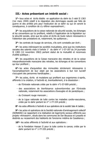 CODE GÉNÉRAL DES IMPÔTS




   III.- Actes présentant un intérêt social :
   1°- tous actes et écrits établis en application du dahir du 5 rabii II 1363
(1er mars 1944) relatif à la réparation des dommages causés par faits de
guerre et des arrêtés pris pour l'exécution de ce dahir ou qui en seront la
conséquence, à condition de s'y référer expressément ;

    2°- les acquisitions de la caisse nationale de sécurité sociale, les échanges
et les conventions qui lui profitent, relatifs à l'application de la législation sur
la sécurité sociale, ainsi que les actes et écrits de toute nature nécessaires à
l'obtention des prestations et, notamment, les quittances ;
   3°- les contrats de louage de services, s'ils sont constatés par écrit ;
   4°- les actes intéressant les sociétés mutualistes, ainsi que les institutions
sociales des salariés visés à l'article 1er du dahir n° 1-57-187 du 24 joumada
II 1383 (12 novembre 1963) portant statut de la mutualité et reconnues
d'utilité publique ;
    5°- les acquisitions de la Caisse marocaine des retraites et de la caisse
interprofessionnelle marocaine des retraites, les échanges et les conventions
qui leur profitent ;
    6°- les actes d'acquisition des immeubles strictement nécessaires à
l'accomplissement de leur objet par les associations à but non lucratif
s'occupant des personnes handicapées ;
    7°- les actes, écrits et mutations qui profitent aux organismes ci-après,
afférents à la création, à l'activité et, éventuellement, à la dissolution :
    - de l'Entraide nationale créée par le dahir n°1-57-009 précité ;
    - des associations de bienfaisance subventionnées par l'Entraide
      nationale, notamment les associations d'aveugles et de paralytiques ;
    - du Croissant rouge marocain ;
    - de la Ligue nationale de lutte contre les maladies cardio-vasculaires,
      créée par le dahir portant loi n° 1-77-334 précité ;
   8°- les actes afférents à l’activité et aux opérations de la société Sala Al Jadida ;
   9°- les actes et opérations de la Société nationale d’aménagement collectif
(SONADAC) se rapportant à la réalisation de logements sociaux afférents aux
projets «Annassim», situés dans les communes de Dar Bouazza et Lyssasfa et
destinés au recasement des habitants de l’ancienne médina de Casablanca ;
   10°- les actes afférents à l’activité et aux opérations :
    - de la Fondation Hassan II pour la lutte contre le cancer, créée par le
      dahir portant loi n° 1-77-335 précité ;



                                        131
 