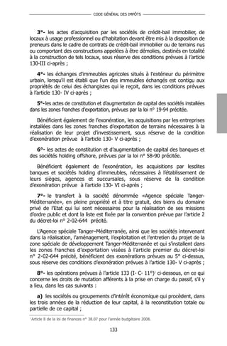 CODE GÉNÉRAL DES IMPÔTS




    3°- les actes d'acquisition par les sociétés de crédit-bail immobilier, de
locaux à usage professionnel ou d'habitation devant être mis à la disposition de
preneurs dans le cadre de contrats de crédit-bail immobilier ou de terrains nus
ou comportant des constructions appelées à être démolies, destinés en totalité
à la construction de tels locaux, sous réserve des conditions prévues à l’article
130-III ci-après ;

    4°- les échanges d'immeubles agricoles situés à l'extérieur du périmètre
urbain, lorsqu'il est établi que l'un des immeubles échangés est contigu aux
propriétés de celui des échangistes qui le reçoit, dans les conditions prévues
à l’article 130- IV ci-après ;

   5°- les actes de constitution et d’augmentation de capital des sociétés installées
dans les zones franches d’exportation, prévues par la loi n° 19-94 précitée.

    Bénéficient également de l’exonération, les acquisitions par les entreprises
installées dans les zones franches d’exportation de terrains nécessaires à la
réalisation de leur projet d’investissement, sous réserve de la condition
d’exonération prévue à l’article 130- V ci-après ;

   6°- les actes de constitution et d’augmentation de capital des banques et
des sociétés holding offshore, prévues par la loi n° 58-90 précitée.

   Bénéficient également de l’exonération, les acquisitions par lesdites
banques et sociétés holding d’immeubles, nécessaires à l’établissement de
leurs sièges, agences et succursales, sous réserve de la condition
d’exonération prévue à l’article 130- VI ci-après ;

    7°- le transfert à la société dénommée «Agence spéciale Tanger-
Méditerranée», en pleine propriété et à titre gratuit, des biens du domaine
privé de l’Etat qui lui sont nécessaires pour la réalisation de ses missions
d’ordre public et dont la liste est fixée par la convention prévue par l’article 2
du décret-loi n° 2-02-644 précité.

   L’Agence spéciale Tanger–Méditerranée, ainsi que les sociétés intervenant
dans la réalisation, l’aménagement, l’exploitation et l’entretien du projet de la
zone spéciale de développement Tanger-Méditerranée et qui s’installent dans
les zones franches d’exportation visées à l’article premier du décret-loi
n° 2-02-644 précité, bénéficient des exonérations prévues au 5° ci-dessus,
sous réserve des conditions d’exonération prévues à l’article 130- V ci-après ;

    8°- les opérations prévues à l’article 133 (I- C- 11°)1 ci-dessous, en ce qui
concerne les droits de mutation afférents à la prise en charge du passif, s'il y
a lieu, dans les cas suivants :

    a) les sociétés ou groupements d’intérêt économique qui procèdent, dans
les trois années de la réduction de leur capital, à la reconstitution totale ou
partielle de ce capital ;
1
    Article 8 de la loi de finances n° 38.07 pour l’année budgétaire 2008.

                                                 133
 