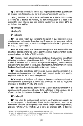 CODE GÉNÉRAL DES IMPÔTS



    b) la fusion de sociétés par actions ou à responsabilité limitée, que la fusion
ait lieu par voie d'absorption ou par la création d'une société nouvelle ;
   c) l’augmentation de capital des sociétés dont les actions sont introduites
à la cote de la bourse des valeurs, ou dont l'introduction à la cote a été
demandée, sous réserve que ces actions représentent au moins 20% du
capital desdites sociétés ;
      d) (abrogé)1
      e) (abrogé)1

      9°- (abrogé)1

   10°- les actes relatifs aux variations du capital et aux modifications des
statuts ou des règlements de gestion des Organismes de placement collectif
en valeurs mobilières, soumis aux dispositions du dahir portant loi
n° 1-93-213 précitée ;

    11°- les actes relatifs aux variations du capital et aux modifications des
statuts ou des règlements de gestion des Organismes de placement en capital
risque, institués par la loi n°41-05 précitée;

     12°- les actes relatifs à la constitution des Fonds de placements collectifs en
titrisation, soumis aux dispositions de la loi n° 10-98 précitée, à l’acquisition
d’actifs, à l’émission et à la cession d’obligations et de parts, à la modification
des règlements de gestion et aux autres actes relatifs au fonctionnement desdits
fonds conformément aux textes réglementaires en vigueur ;

   13°- les actes, activités ou opérations de l’Agence pour la promotion et le
développement économique et social des préfectures et provinces du nord du
Royaume, instituée par la loi n° 6-95 précitée ;

   14°- les actes, activités ou opérations de l’Agence pour la promotion et le
développement économique et social des provinces du Sud du Royaume,
créée par le décret-loi n° 2-02-645 précité ;

   15°- les actes, activités ou opérations de l’Agence pour la promotion et le
développement économique et social de la préfecture et des provinces de la
région orientale du Royaume, instituée par la loi n°12-05 précitée;

      16°- (abrogé)1

   17°- les actes de cautionnement bancaire ou d’hypothèque produits ou
consentis en garantie du paiement des droits d’enregistrement, ainsi que les
mainlevées délivrées par l’inspecteur des impôts chargé de l’enregistrement,
prévus à l’article 130 (II- B et III- C)1 ci-après et à l’article 134-I ci-dessous.

1
    Article 8 de la loi de finances n° 38.07 pour l’année budgétaire 2008.
1
    Article 8 de la loi de finances n°38.07 pour l’année budgétaire 2008. L’exonération est applicable aux
     opérations conclues à compter du 1er janvier 2008.


                                                     134
 