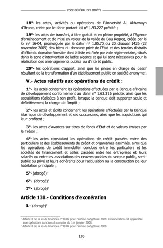 CODE GÉNÉRAL DES IMPÔTS




    18°- les actes, activités ou opérations de l’Université AL Akhawayn
d’Ifrane, créée par le dahir portant loi n° 1.93.227 précité ;
    19°- les actes de transfert, à titre gratuit et en pleine propriété, à l’Agence
d’aménagement et de mise en valeur de la vallée du Bou Regreg, créée par la
loi n° 16-04, promulguée par le dahir n° 1.05.70 du 20 chaoual 1426 (23
novembre 2005) des biens du domaine privé de l’Etat et des terrains distraits
d’office du domaine forestier dont la liste est fixée par voie réglementaire, situés
dans la zone d’intervention de ladite agence et qui lui sont nécessaires pour la
réalisation des aménagements publics ou d’intérêt public.
   20°- les opérations d’apport, ainsi que les prises en charge du passif
résultant de la transformation d’un établissement public en société anonyme1.

      V.- Actes relatifs aux opérations de crédit :
   1°- les actes concernant les opérations effectuées par la Banque africaine
de développement conformément au dahir n° 1.63.316 précité, ainsi que les
acquisitions réalisées à son profit, lorsque la banque doit supporter seule et
définitivement la charge de l'impôt ;

    2°- les actes et écrits concernant les opérations effectuées par la Banque
islamique de développement et ses succursales, ainsi que les acquisitions qui
leur profitent ;

    3°- les actes d'avances sur titres de fonds d'Etat et de valeurs émises par
le Trésor ;

   4°- les actes constatant les opérations de crédit passées entre des
particuliers et des établissements de crédit et organismes assimilés, ainsi que
les opérations de crédit immobilier conclues entre les particuliers et les
sociétés de financement et celles passées entre les entreprises et leurs
salariés ou entre les associations des œuvres sociales du secteur public, semi-
public ou privé et leurs adhérents pour l’acquisition ou la construction de leur
habitation principale ;

      5°- (abrogé)1

      6°- (abrogé)1

      7°- (abrogé)1

Article 130.- Conditions d’exonération
      I.- (abrogé)1


1
    Article 8 de la loi de finances n°38.07 pour l’année budgétaire 2008. L’exonération est applicable
    aux opérations conclues à compter du 1er janvier 2008.
1
    Article 8 de la loi de finances n°38.07 pour l’année budgétaire 2008.


                                                 135
 
