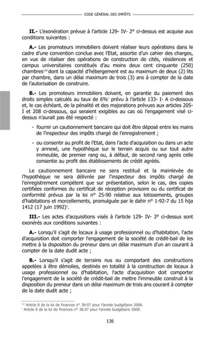 CODE GÉNÉRAL DES IMPÔTS



   II.- L’exonération prévue à l’article 129- IV- 2° ci-dessus est acquise aux
conditions suivantes :
   A.- Les promoteurs immobiliers doivent réaliser leurs opérations dans le
cadre d’une convention conclue avec l’Etat, assortie d’un cahier des charges,
en vue de réaliser des opérations de construction de cités, résidences et
campus universitaires constitués d’au moins deux cent cinquante (250)
chambres110 dont la capacité d’hébergement est au maximum de deux (2) lits
par chambre, dans un délai maximum de trois (3) ans à compter de la date
de l’autorisation de construire.
    B.- Les promoteurs immobiliers doivent, en garantie du paiement des
droits simples calculés au taux de 6%1 prévu à l’article 133- I- A ci-dessous
et, le cas échéant, de la pénalité et des majorations prévues aux articles 205-
I et 208 ci-dessous, qui seraient exigibles au cas où l’engagement visé ci-
dessus n’aurait pas été respecté :
        - fournir un cautionnement bancaire qui doit être déposé entre les mains
          de l’inspecteur des impôts chargé de l’enregistrement ;
        - ou consentir au profit de l'Etat, dans l'acte d'acquisition ou dans un acte
          y annexé, une hypothèque sur le terrain acquis ou sur tout autre
          immeuble, de premier rang ou, à défaut, de second rang après celle
          consentie au profit des établissements de crédit agréés.
    Le cautionnement bancaire ne sera restitué et la mainlevée de
l'hypothèque ne sera délivrée par l’inspecteur des impôts chargé de
l’enregistrement compétent que sur présentation, selon le cas, des copies
certifiées conformes du certificat de réception provisoire ou du certificat de
conformité prévus par la loi n° 25-90 relative aux lotissements, groupes
d’habitations et morcellements, promulguée par le dahir n° 1-92-7 du 15 hija
1412 (17 juin 1992)1.
   III.- Les actes d’acquisitions visés à l’article 129- IV- 3° ci-dessus sont
exonérés aux conditions suivantes :
   A.- Lorsqu’il s’agit de locaux à usage professionnel ou d’habitation, l'acte
d'acquisition doit comporter l'engagement de la société de crédit-bail de les
mettre à la disposition du preneur dans un délai maximum d'un an courant à
compter de la date dudit acte ;
    B.- Lorsqu’il s’agit de terrains nus ou comportant des constructions
appelées à être démolies, destinés en totalité à la construction de locaux à
usage professionnel ou d’habitation, l'acte d'acquisition doit comporter
l'engagement de la société de crédit-bail de mettre l'immeuble construit à la
disposition du preneur dans un délai maximum de trois ans courant à compter
de la date dudit acte ;

110
     Article 8 de la loi de finances n° 38-07 pour l’année budgétaire 2008.
1
    Article 8 de la loi de finances n° 38.07 pour l’année budgétaire 2008.


                                                     136
 