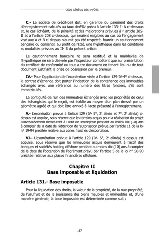 CODE GÉNÉRAL DES IMPÔTS




    C.- La société de crédit-bail doit, en garantie du paiement des droits
d’enregistrement calculés au taux de 6%1 prévu à l'article 133- I- A ci-dessous
et, le cas échéant, de la pénalité et des majorations prévues à l’ article 205-
II et à l’article 208 ci-dessous, qui seraient exigibles au cas où l'engagement
visé aux A et B ci-dessus n'aurait pas été respecté, fournir un cautionnement
bancaire ou consentir, au profit de l'Etat, une hypothèque dans les conditions
et modalités prévues au II- B du présent article.

    Le cautionnement bancaire ne sera restitué et la mainlevée de
l'hypothèque ne sera délivrée par l’inspecteur compétent que sur présentation
du certificat de conformité ou tout autre document en tenant lieu ou de tout
document justifiant la prise de possession par le preneur.

    IV.- Pour l’application de l’exonération visée à l’article 129-IV-4° ci-dessus,
le contrat d'échange doit porter l'indication de la contenance des immeubles
échangés avec une référence au numéro des titres fonciers, s'ils sont
immatriculés.

   La contiguïté de l'un des immeubles échangés avec les propriétés de celui
des échangistes qui le reçoit, est établie au moyen d'un plan dressé par un
géomètre agréé et qui doit être annexé à l'acte présenté à l'enregistrement.

    V.- L’exonération prévue à l’article 129 (IV- 5°, 2e alinéa et 7°, 2e alinéa) ci-
dessus est acquise, sous réserve que les terrains acquis pour la réalisation du projet
d’investissement demeurent à l’actif de l’entreprise pendant au moins dix (10) ans
à compter de la date de l’obtention de l’autorisation prévue par l’article 11 de la loi
n° 19-94 précitée relative aux zones franches d’exportation.

   VI.- L’exonération prévue à l’article 129 (IV- 6°, 2e alinéa) ci-dessus est
acquise, sous réserve que les immeubles acquis demeurent à l’actif des
banques et sociétés holding offshore pendant au moins dix (10) ans à compter
de la date de l’obtention de l’agrément prévu par l’article 5 de la loi n° 58-90
précitée relative aux places financières offshore.


                          Chapitre II
                  Base imposable et liquidation

Article 131.- Base imposable
   Pour la liquidation des droits, la valeur de la propriété, de la nue-propriété,
de l'usufruit et de la jouissance des biens meubles et immeubles et, d’une
manière générale, la base imposable est déterminée comme suit :




                                       137
 
