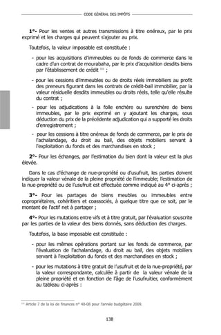 CODE GÉNÉRAL DES IMPÔTS



   1°- Pour les ventes et autres transmissions à titre onéreux, par le prix
exprimé et les charges qui peuvent s'ajouter au prix.

       Toutefois, la valeur imposable est constituée :

         - pour les acquisitions d’immeubles ou de fonds de commerce dans le
           cadre d’un contrat de mourabaha, par le prix d’acquisition desdits biens
           par l’établissement de crédit 111 ;

         - pour les cessions d'immeubles ou de droits réels immobiliers au profit
           des preneurs figurant dans les contrats de crédit-bail immobilier, par la
           valeur résiduelle desdits immeubles ou droits réels, telle qu'elle résulte
           du contrat ;
         - pour les adjudications à la folle enchère ou surenchère de biens
           immeubles, par le prix exprimé en y ajoutant les charges, sous
           déduction du prix de la précédente adjudication qui a supporté les droits
           d’enregistrement ;
         - pour les cessions à titre onéreux de fonds de commerce, par le prix de
           l'achalandage, du droit au bail, des objets mobiliers servant à
           l'exploitation du fonds et des marchandises en stock ;

   2°- Pour les échanges, par l’estimation du bien dont la valeur est la plus
élevée.

    Dans le cas d'échange de nue-propriété ou d'usufruit, les parties doivent
indiquer la valeur vénale de la pleine propriété de l'immeuble; l’estimation de
la nue-propriété ou de l’usufruit est effectuée comme indiqué au 4° ci-après ;

   3°- Pour les partages de biens meubles ou immeubles entre
copropriétaires, cohéritiers et coassociés, à quelque titre que ce soit, par le
montant de l’actif net à partager ;

   4°- Pour les mutations entre vifs et à titre gratuit, par l'évaluation souscrite
par les parties de la valeur des biens donnés, sans déduction des charges.

       Toutefois, la base imposable est constituée :

         - pour les mêmes opérations portant sur les fonds de commerce, par
           l'évaluation de l'achalandage, du droit au bail, des objets mobiliers
           servant à l'exploitation du fonds et des marchandises en stock ;

         - pour les mutations à titre gratuit de l’usufruit et de la nue-propriété, par
           la valeur correspondante, calculée à partir de la valeur vénale de la
           pleine propriété et en fonction de l’âge de l’usufruitier, conformément
           au tableau ci-après :


111
      Article 7 de la loi de finances n° 40-08 pour l’année budgétaire 2009.



                                                      138
 