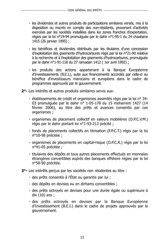 CODE GÉNÉRAL DES IMPÔTS




    - les dividendes et autres produits de participations similaires versés, mis à la
      disposition ou inscrits en compte des non-résidents, provenant d'activités
      exercées par les sociétés installées dans les zones franches d'exportation,
      régies par la loi n°19-94 promulguée par le dahir n°1-95-1 du 24 chaabane
      1415 (26 janvier 1995) ;

    - les bénéfices et dividendes distribués par les titulaires d’une concession
      d’exploitation des gisements d’hydrocarbures régis par la loi n°21-90 relative
      à la recherche et à l’exploitation des gisements d’hydrocarbures, promulguée
      par le dahir n°1-91-118 du 27 ramadan 1412 ( 1er avril 1992) ;

    - les produits des actions appartenant à la Banque Européenne
      d'Investissements (B.E.I.), suite aux financements accordés par celle-ci au
      bénéfice d'investisseurs marocains et européens dans le cadre de
      programmes approuvés par le gouvernement.

2°- Les intérêts et autres produits similaires servis aux:

    - établissements de crédit et organismes assimilés régis par la loi n° 34-
      03 promulguée par le dahir n° 1-05-178 du 15 moharrem 1427 (14
      février 2006), au titre des prêts et avances consentis par ces
      organismes ;
    - organismes de placement collectif en valeurs mobilières (O.P.C.V.M.)
      régis par le dahir portant loi n°1-93-213 précité ;
    - fonds de placements collectifs en titrisation (F.P.C.T.) régis par la loi
      n°10-98 précitée ;
    - organismes de placements en capital-risque (O.P.C.R.) régis par la loi
      n°41-05 précitée ;
    - titulaires des dépôts et tous autres placements effectués en monnaies
      étrangères convertibles auprès des banques offshore régies par la loi
      n°58-90 précitée.

3°- Les intérêts perçus par les sociétés non résidentes au titre :
    - des prêts consentis à l’État ou garantis par lui ;
    - des dépôts en devises ou en dirhams convertibles ;
    - des prêts octroyés en devises pour une durée égale ou supérieure à
      dix (10) ans ;
    - des prêts octroyés en devises par la Banque Européenne
      d’Investissement (B.E.I.) dans le cadre de projets approuvés par le
      gouvernement.




                                      13
 