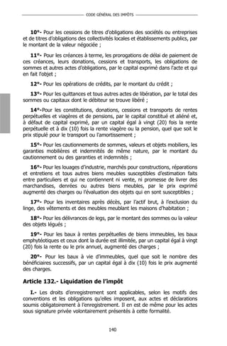 CODE GÉNÉRAL DES IMPÔTS



    10°- Pour les cessions de titres d’obligations des sociétés ou entreprises
et de titres d’obligations des collectivités locales et établissements publics, par
le montant de la valeur négociée ;

   11°- Pour les créances à terme, les prorogations de délai de paiement de
ces créances, leurs donations, cessions et transports, les obligations de
sommes et autres actes d’obligations, par le capital exprimé dans l'acte et qui
en fait l'objet ;
   12°- Pour les opérations de crédits, par le montant du crédit ;
   13°- Pour les quittances et tous autres actes de libération, par le total des
sommes ou capitaux dont le débiteur se trouve libéré ;
    14°-Pour les constitutions, donations, cessions et transports de rentes
perpétuelles et viagères et de pensions, par le capital constitué et aliéné et,
à défaut de capital exprimé, par un capital égal à vingt (20) fois la rente
perpétuelle et à dix (10) fois la rente viagère ou la pension, quel que soit le
prix stipulé pour le transport ou l'amortissement ;
   15°- Pour les cautionnements de sommes, valeurs et objets mobiliers, les
garanties mobilières et indemnités de même nature, par le montant du
cautionnement ou des garanties et indemnités ;
   16°- Pour les louages d’industrie, marchés pour constructions, réparations
et entretiens et tous autres biens meubles susceptibles d’estimation faits
entre particuliers et qui ne contiennent ni vente, ni promesse de livrer des
marchandises, denrées ou autres biens meubles, par le prix exprimé
augmenté des charges ou l’évaluation des objets qui en sont susceptibles ;
    17°- Pour les inventaires après décès, par l’actif brut, à l’exclusion du
linge, des vêtements et des meubles meublant les maisons d’habitation ;
   18°- Pour les délivrances de legs, par le montant des sommes ou la valeur
des objets légués ;
   19°- Pour les baux à rentes perpétuelles de biens immeubles, les baux
emphytéotiques et ceux dont la durée est illimitée, par un capital égal à vingt
(20) fois la rente ou le prix annuel, augmenté des charges ;
   20°- Pour les baux à vie d’immeubles, quel que soit le nombre des
bénéficiaires successifs, par un capital égal à dix (10) fois le prix augmenté
des charges.

Article 132.- Liquidation de l’impôt
   I.- Les droits d’enregistrement sont applicables, selon les motifs des
conventions et les obligations qu'elles imposent, aux actes et déclarations
soumis obligatoirement à l’enregistrement. Il en est de même pour les actes
sous signature privée volontairement présentés à cette formalité.


                                        140
 