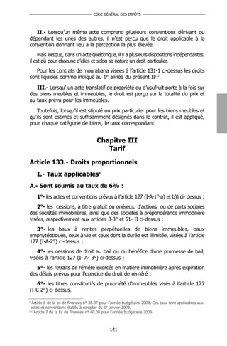 CODE GÉNÉRAL DES IMPÔTS




   II.- Lorsqu’un même acte comprend plusieurs conventions dérivant ou
dépendant les unes des autres, il n’est perçu que le droit applicable à la
convention donnant lieu à la perception la plus élevée.
     Mais lorsque, dans un acte quelconque, il y a plusieurs dispositions indépendantes,
il est dû pour chacune d’elles et selon sa nature un droit particulier.
   Pour les contrats de mourabaha visées à l’article 131-1 ci-dessus les droits
sont liquidés comme indiqué au 1er alinéa du présent II112.

   III.- Lorsqu’ un acte translatif de propriété ou d’usufruit porte à la fois sur
des biens meubles et immeubles, le droit est perçu sur la totalité du prix et
au taux prévu pour les immeubles.

   Toutefois, lorsqu’il est stipulé un prix particulier pour les biens meubles et
qu’ils sont estimés et suffisamment désignés dans le contrat, il est appliqué,
pour chaque catégorie de biens, le taux correspondant.


                                       Chapitre III
                                          Tarif

Article 133.- Droits proportionnels
    I.- Taux applicables1
A.- Sont soumis au taux de 6% :
    1°- les actes et conventions prévus à l’article 127 (I-A-1°-a) et b)) ci- dessus ;
    2°- les cessions, à titre gratuit ou onéreux, d'actions ou de parts sociales
des sociétés immobilières, ainsi que des sociétés à prépondérance immobilière
visées, respectivement aux articles 3-3° et 61- II ci-dessus ;
   3°- les baux à rentes perpétuelles de biens immeubles, baux
emphytéotiques, ceux à vie et ceux dont la durée est illimitée, visées à l’article
127 (I-A-2°) ci-dessus ;
    4°- les cessions de droit au bail ou du bénéfice d'une promesse de bail,
visées à l’article 127 (I- A- 3°) ci-dessus ;
   5°- les retraits de réméré exercés en matière immobilière après expiration
des délais prévus pour l’exercice du droit de réméré ;
   6°- les titres constitutifs de propriété d'immeubles visés à l’article 127
(I-C-2°) ci-dessus.

1
  Article 8 de la loi de finances n° 38.07 pour l’année budgétaire 2008. Ces taux sont applicables aux
 actes et conventions établis à compter du 1er janvier 2008.
112
    Article 7 de la loi de finances n° 40.08 pour l’année budgétaire 2009.



                                               141
 