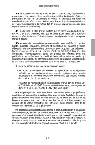 CODE GÉNÉRAL DES IMPÔTS




   3°- les louages d'industrie, marchés pour constructions, réparations et
entretiens et tous autres biens meubles susceptibles d'estimation faits entre
particuliers et qui ne contiennent ni vente, ni promesse de livrer des
marchandises, denrées ou autres biens meubles, sauf application du droit fixe
prévu par les dispositions de l'article 135-5° ci-dessous pour ceux de ces actes
réputés actes de commerce ;

    4°- les cessions à titre gratuit portant sur les biens visés à l’article 127
(I- A- 1°, 2° et 3°) ci-dessus, ainsi que les déclarations faites par le donataire
ou ses représentants lorsqu’elles interviennent en ligne directe et entre époux,
frères et sœurs ;

    5°- les contrats, transactions, promesses de payer, arrêtés de comptes,
billets, mandats, transports, cessions et délégation de créances à terme,
délégation de prix stipulée dans un contrat pour acquitter des créances à
terme envers un tiers, si ces créances n’ont pas fait l’objet d’un titre déjà
enregistré, reconnaissances, celles de dépôts de sommes chez des
particuliers, les opérations de crédit et tous autres actes ou écrits qui
contiennent obligations de sommes sans libéralité et sans que l'obligation soit
le prix d'une transmission de meubles ou d'immeubles non enregistrée.

   Il en est de même, en cas de vente du gage, pour :

     - les actes de nantissement dressés en application de la législation
       spéciale sur le nantissement des produits agricoles, des produits
       appartenant à l'union des docks-silos coopératifs, des produits miniers,
       de certains produits et matières ;

     - les actes de nantissement et les quittances prévus par les articles 356
       et 378 de la loi n° 15-95 formant code de commerce, promulguée par
       dahir n° 1-96-83 du 15 rabii I 1417 (1er août 1996) ;

    6°- les partages de biens meubles ou immeubles entre copropriétaires,
cohéritiers et coassociés, à quelque titre que ce soit. Toutefois, lorsque le
partage comporte une soulte ou une plus-value, les droits sur ce qui en est
l’objet sont perçus aux taux prévus pour les mutations à titre onéreux, au
prorata de la valeur respective des différents biens compris dans le lot
comportant la soulte ou de la plus-value.

    Par dérogation aux dispositions de l’alinéa ci-dessus, l’attribution à un associé,
à titre de partage, au cours de la vie d’une société ou à sa dissolution, d’un bien
provenant d’un apport fait à ladite société par un autre associé est passible du
droit de mutation à titre onéreux suivant la nature du bien retiré et sa valeur à la
date de ce retrait, lorsque ce retrait a lieu avant l’expiration d’un délai de quatre
(4) ans à compter de la date de l’apport en nature effectué à la société.




                                       143
 