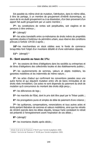 CODE GÉNÉRAL DES IMPÔTS



    Est passible du même droit de mutation, l’attribution, dans le même délai,
à titre de partage, à un membre de groupement d’intérêt économique, au
cours de la vie dudit groupement ou à sa dissolution, d’un bien provenant d’un
apport fait audit groupement par un autre membre ;
   7°- les constitutions de rentes soit perpétuelles, soit viagères et de
pensions à titre onéreux ;
       8°- (abrogé)1
   9°- les actes translatifs entre co-indivisaires de droits indivis de propriétés
agricoles situées à l'extérieur du périmètre urbain, sous réserve des conditions
prévues à l’article 134-III ci-après ;

    10°- les marchandises en stock cédées avec le fonds de commerce
lorsqu’elles font l’objet d’un inventaire détaillé et d’une estimation séparée.

       11°- (abrogé)113

D.- Sont soumis au taux de 1%:
   1°- les cessions de titres d'obligations dans les sociétés ou entreprises et
de titres d'obligations des collectivités locales et des établissements publics ;

   2°- les cautionnements de sommes, valeurs et objets mobiliers, les
garanties mobilières et les indemnités de même nature ;

   3°- les actes d’adoul qui confirment les conventions passées sous une
autre forme et qui stipulent mutation entre vifs de biens immeubles et de
droits réels immobiliers. Ces actes ne sont dispensés du paiement du droit de
mutation qu’à concurrence du montant des droits déjà perçu ;

       4°- les délivrances de legs ;

       5°- les marchés de l'Etat, dont le prix doit être payé par le Trésor public ;

       6°- les prorogations pures et simples de délai de paiement d’une créance ;

   7°- les quittances, compensations, renonciations et tous autres actes et
écrits portant libération de sommes et valeurs mobilières, ainsi que les retraits
de réméré exercés dans les délais stipulés, lorsque l'acte constatant le retrait
est présenté à l'enregistrement avant l'expiration de ces délais ;

       8°- (abrogé)1

       9°- les inventaires établis après décès ;


1
    Article 8 de la loi de finances n°38.07 pour l’année budgétaire 2008.
113
     Article 7 de la loi de finances n° 40-08 pour l’année budgétaire 2009.




                                                     144
 