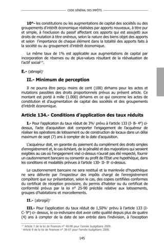 CODE GÉNÉRAL DES IMPÔTS




    10°- les constitutions ou les augmentations de capital des sociétés ou des
groupements d’intérêt économique réalisées par apports nouveaux, à titre pur
et simple, à l'exclusion du passif affectant ces apports qui est assujetti aux
droits de mutation à titre onéreux, selon la nature des biens objet des apports
et selon l’importance de chaque élément dans la totalité des apports faits à
la société ou au groupement d’intérêt économique.

    Le même taux de 1% est applicable aux augmentations de capital par
incorporation de réserves ou de plus-values résultant de la réévaluation de
l’actif social114.

E.- (abrogé)1

      II.- Minimum de perception
    Il ne pourra être perçu moins de cent (100) dirhams pour les actes et
mutations passibles des droits proportionnels prévus au présent article. Ce
montant est porté à mille (1.000) dirhams en ce qui concerne les actes de
constitution et d’augmentation de capital des sociétés et des groupements
d’intérêt économique.

Article 134.- Conditions d’application des taux réduits
   I.- Pour l’application du taux réduit de 3%1 prévu à l’article 133 (I- B- 4°) ci-
dessus, l'acte d'acquisition doit comporter l'engagement de l'acquéreur de
réaliser les opérations de lotissement ou de construction de locaux dans un délai
maximum de sept (7) ans à compter de la date d'acquisition.

    L'acquéreur doit, en garantie du paiement du complément des droits simples
d'enregistrement et, le cas échéant, de la pénalité et des majorations qui seraient
exigibles au cas où l'engagement visé ci-dessus n'aurait pas été respecté, fournir
un cautionnement bancaire ou consentir au profit de l'Etat une hypothèque, dans
les conditions et modalités prévues à l’article 130- II- B1 ci-dessus.

   Le cautionnement bancaire ne sera restitué et la mainlevée d'hypothèque
ne sera délivrée par l’inspecteur des impôts chargé de l'enregistrement
compétent que sur présentation, selon le cas, des copies certifiées conformes
du certificat de réception provisoire, du permis d'habiter ou du certificat de
conformité prévus par la loi n° 25-90 précitée relative aux lotissements,
groupes d’habitations et morcellements.

      II.- (abrogé)1

   III.- Pour l’application du taux réduit de 1,50%1 prévu à l’article 133 (I-
C- 9°) ci- dessus, le co-indivisaire doit avoir cette qualité depuis plus de quatre
(4) ans à compter de la date de son entrée dans l'indivision, à l'exception

114
     Article 7 de la loi de finances n° 40-08 pour l’année budgétaire 2009.
1
    Article 8 de la loi de finances n° 38-07 pour l’année budgétaire 2008.


                                                 145
 