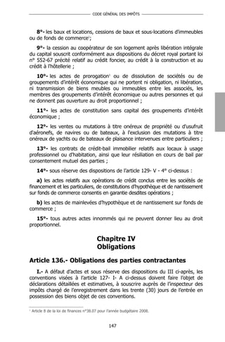 CODE GÉNÉRAL DES IMPÔTS




   8°- les baux et locations, cessions de baux et sous-locations d'immeubles
ou de fonds de commerce1;
   9°- la cession au coopérateur de son logement après libération intégrale
du capital souscrit conformément aux dispositions du décret royal portant loi
n° 552-67 précité relatif au crédit foncier, au crédit à la construction et au
crédit à l'hôtellerie ;
   10°- les actes de prorogation1 ou de dissolution de sociétés ou de
groupements d’intérêt économique qui ne portent ni obligation, ni libération,
ni transmission de biens meubles ou immeubles entre les associés, les
membres des groupements d’intérêt économique ou autres personnes et qui
ne donnent pas ouverture au droit proportionnel ;
   11°- les actes de constitution sans capital des groupements d’intérêt
économique ;
   12°- les ventes ou mutations à titre onéreux de propriété ou d'usufruit
d'aéronefs, de navires ou de bateaux, à l'exclusion des mutations à titre
onéreux de yachts ou de bateaux de plaisance intervenues entre particuliers ;
   13°- les contrats de crédit-bail immobilier relatifs aux locaux à usage
professionnel ou d'habitation, ainsi que leur résiliation en cours de bail par
consentement mutuel des parties ;
      14°- sous réserve des dispositions de l’article 129- V - 4° ci-dessus :
    a) les actes relatifs aux opérations de crédit conclus entre les sociétés de
financement et les particuliers, de constitutions d’hypothèque et de nantissement
sur fonds de commerce consentis en garantie desdites opérations ;
   b) les actes de mainlevées d’hypothèque et de nantissement sur fonds de
commerce ;
   15°- tous autres actes innommés qui ne peuvent donner lieu au droit
proportionnel.

                                          Chapitre IV
                                          Obligations

Article 136.- Obligations des parties contractantes
   I.- A défaut d’actes et sous réserve des dispositions du III ci-après, les
conventions visées à l’article 127- I- A ci-dessus doivent faire l’objet de
déclarations détaillées et estimatives, à souscrire auprès de l’inspecteur des
impôts chargé de l’enregistrement dans les trente (30) jours de l’entrée en
possession des biens objet de ces conventions.

1
    Article 8 de la loi de finances n°38.07 pour l’année budgétaire 2008.


                                                 147
 