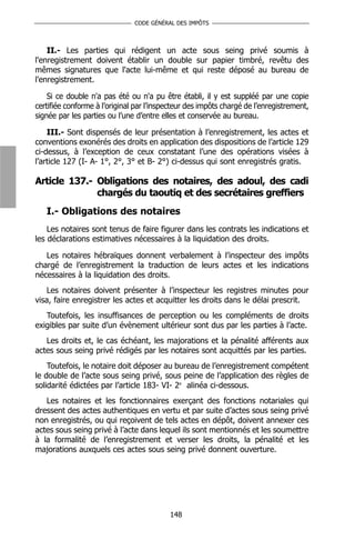 CODE GÉNÉRAL DES IMPÔTS



    II.- Les parties qui rédigent un acte sous seing privé soumis à
l'enregistrement doivent établir un double sur papier timbré, revêtu des
mêmes signatures que l'acte lui-même et qui reste déposé au bureau de
l'enregistrement.

    Si ce double n'a pas été ou n'a pu être établi, il y est suppléé par une copie
certifiée conforme à l’original par l’inspecteur des impôts chargé de l’enregistrement,
signée par les parties ou l’une d’entre elles et conservée au bureau.

    III.- Sont dispensés de leur présentation à l’enregistrement, les actes et
conventions exonérés des droits en application des dispositions de l’article 129
ci-dessus, à l’exception de ceux constatant l’une des opérations visées à
l’article 127 (I- A- 1°, 2°, 3° et B- 2°) ci-dessus qui sont enregistrés gratis.

Article 137.- Obligations des notaires, des adoul, des cadi
              chargés du taoutiq et des secrétaires greffiers
   I.- Obligations des notaires
    Les notaires sont tenus de faire figurer dans les contrats les indications et
les déclarations estimatives nécessaires à la liquidation des droits.

   Les notaires hébraïques donnent verbalement à l’inspecteur des impôts
chargé de l’enregistrement la traduction de leurs actes et les indications
nécessaires à la liquidation des droits.
    Les notaires doivent présenter à l’inspecteur les registres minutes pour
visa, faire enregistrer les actes et acquitter les droits dans le délai prescrit.
   Toutefois, les insuffisances de perception ou les compléments de droits
exigibles par suite d’un évènement ultérieur sont dus par les parties à l’acte.
   Les droits et, le cas échéant, les majorations et la pénalité afférents aux
actes sous seing privé rédigés par les notaires sont acquittés par les parties.
    Toutefois, le notaire doit déposer au bureau de l’enregistrement compétent
le double de l’acte sous seing privé, sous peine de l’application des règles de
solidarité édictées par l’article 183- VI- 2e alinéa ci-dessous.
   Les notaires et les fonctionnaires exerçant des fonctions notariales qui
dressent des actes authentiques en vertu et par suite d’actes sous seing privé
non enregistrés, ou qui reçoivent de tels actes en dépôt, doivent annexer ces
actes sous seing privé à l’acte dans lequel ils sont mentionnés et les soumettre
à la formalité de l’enregistrement et verser les droits, la pénalité et les
majorations auxquels ces actes sous seing privé donnent ouverture.




                                          148
 