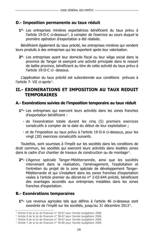 CODE GÉNÉRAL DES IMPÔTS




D.- Imposition permanente au taux réduit
     1°- Les entreprises minières exportatrices bénéficient du taux prévu à
         l’article 19-II-C ci-dessous10, à compter de l'exercice au cours duquel la
         première opération d'exportation a été réalisée.
   Bénéficient également du taux précité, les entreprises minières qui vendent
leurs produits à des entreprises qui les exportent après leur valorisation.

     2°- Les entreprises ayant leur domicile fiscal ou leur siège social dans la
         province de Tanger et exerçant une activité principale dans le ressort
         de ladite province, bénéficient au titre de cette activité du taux prévu à
         l’article 19-II-C ci- dessous.

    L’application du taux précité est subordonnée aux conditions prévues à
l’article 7- VII ci-après11.

II.- EXONERATIONS ET IMPOSITION AU TAUX REDUIT
     TEMPORAIRES
A.- Exonérations suivies de l’imposition temporaire au taux réduit
     1°- Les entreprises qui exercent leurs activités dans les zones franches
         d'exportation bénéficient :
         - de l'exonération totale durant les cinq (5) premiers exercices
           consécutifs à compter de la date du début de leur exploitation ;
         - et de l'imposition au taux prévu à l’article 19-II-A ci-dessous, pour les
           vingt (20) exercices consécutifs suivants.

   Toutefois, sont soumises à l’impôt sur les sociétés dans les conditions de
droit commun, les sociétés qui exercent leurs activités dans lesdites zones
dans le cadre d’un chantier de travaux de construction ou de montage12.

     2°- L’Agence spéciale Tanger-Méditerrannée, ainsi que les sociétés
         intervenant dans la réalisation, l’aménagement, l’exploitation et
         l’entretien du projet de la zone spéciale de développement Tanger-
         Méditerranée et qui s’installent dans les zones franches d’exportation
         visées à l’article premier du décret-loi n° 2-02-644 précité, bénéficient
         des avantages accordés aux entreprises installées dans les zones
         franches d’exportation.

B.- Exonérations temporaires
     1°- Les revenus agricoles tels que définis à l'article 46 ci-dessous sont
         exonérés de l’impôt sur les sociétés, jusqu'au 31 décembre 201313.
10
     Article   8   de   la   loi   de   finances   n°   38-07   pour   l’année   budgétaire   2008.
11
     Article   8   de   la   loi   de   finances   n°   38-07   pour   l’année   budgétaire   2008.
12
     Article   8   de   la   loi   de   finances   n°   38-07   pour   l’année   budgétaire   2008.
13
     Article   7   de   la   loi   de   finances   n°   40-08   pour   l’année   budgétaire   2009.

                                                                           14
 