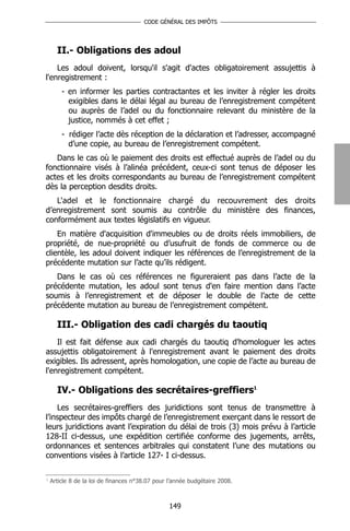 CODE GÉNÉRAL DES IMPÔTS




      II.- Obligations des adoul
    Les adoul doivent, lorsqu'il s'agit d'actes obligatoirement assujettis à
l'enregistrement :
        - en informer les parties contractantes et les inviter à régler les droits
          exigibles dans le délai légal au bureau de l’enregistrement compétent
          ou auprès de l’adel ou du fonctionnaire relevant du ministère de la
          justice, nommés à cet effet ;
        - rédiger l’acte dès réception de la déclaration et l’adresser, accompagné
          d’une copie, au bureau de l’enregistrement compétent.
   Dans le cas où le paiement des droits est effectué auprès de l’adel ou du
fonctionnaire visés à l’alinéa précédent, ceux-ci sont tenus de déposer les
actes et les droits correspondants au bureau de l’enregistrement compétent
dès la perception desdits droits.
   L'adel et le fonctionnaire chargé du recouvrement des droits
d’enregistrement sont soumis au contrôle du ministère des finances,
conformément aux textes législatifs en vigueur.
    En matière d'acquisition d'immeubles ou de droits réels immobiliers, de
propriété, de nue-propriété ou d’usufruit de fonds de commerce ou de
clientèle, les adoul doivent indiquer les références de l’enregistrement de la
précédente mutation sur l’acte qu’ils rédigent.
   Dans le cas où ces références ne figureraient pas dans l’acte de la
précédente mutation, les adoul sont tenus d'en faire mention dans l’acte
soumis à l’enregistrement et de déposer le double de l’acte de cette
précédente mutation au bureau de l’enregistrement compétent.

      III.- Obligation des cadi chargés du taoutiq
    Il est fait défense aux cadi chargés du taoutiq d'homologuer les actes
assujettis obligatoirement à l'enregistrement avant le paiement des droits
exigibles. Ils adressent, après homologation, une copie de l’acte au bureau de
l'enregistrement compétent.

      IV.- Obligations des secrétaires-greffiers1
    Les secrétaires-greffiers des juridictions sont tenus de transmettre à
l’inspecteur des impôts chargé de l’enregistrement exerçant dans le ressort de
leurs juridictions avant l’expiration du délai de trois (3) mois prévu à l’article
128-II ci-dessus, une expédition certifiée conforme des jugements, arrêts,
ordonnances et sentences arbitrales qui constatent l’une des mutations ou
conventions visées à l’article 127- I ci-dessus.

1
    Article 8 de la loi de finances n°38.07 pour l’année budgétaire 2008.



                                                 149
 