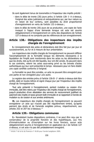 CODE GÉNÉRAL DES IMPÔTS



       Ils sont également tenus de transmettre à l’inspecteur des impôts précité :
         - dans le délai de trente (30) jours prévu à l’article 128- I- A ci-dessus,
           l’original des actes judiciaires et extrajudiciaires qui, par leur nature ou
           en raison de leur contenu, sont passibles du droit proportionnel
           d’enregistrement en vertu de l’article 133 ci-dessus ;
         - dans le délai de trente (30) jours de sa production, une copie de l’acte
           invoqué à l’appui d’une demande lorsque cet acte est soumis
           obligatoirement à l’enregistrement en vertu des dispositions de l’article
           127 ci-dessus et ne comporte pas les références de son enregistrement.

Article 138.- Obligations des inspecteurs des impôts
              chargés de l’enregistrement
   I. L’enregistrement des actes et déclarations doit être fait jour par jour et
successivement, au fur et à mesure de leur présentation.
    Les inspecteurs des impôts chargés de l’enregistrement ne peuvent différer
l’accomplissement de la formalité lorsque les éléments nécessaires à la
liquidation de l’impôt sont mentionnés dans les actes ou les déclarations et
que les droits, tels qu’ils ont été liquidés, leur ont été versés. Ils peuvent dans
le cas contraire, retenir les actes sous-seing privé ou les brevets d’actes
authentiques qui leur sont présentés le temps nécessaire pour en faire établir
une copie certifiée conforme à l’original.
   La formalité ne peut être scindée, un acte ne pouvant être enregistré pour
une partie et non enregistré pour une autre.
   Le registre des entrées prévu à l’article 126-II- 1er alinéa ci-dessus doit être
arrêté, daté en toutes lettres et signé chaque jour par l’inspecteur des impôts
chargé de l’enregistrement.
   Tout acte présenté à l’enregistrement, portant mutation ou cession d’un
immeuble, doit être retenu par l’inspecteur des impôts chargé de l’enregistrement,
jusqu’à production d’une attestation des services de recouvrement justifiant du
paiement des impôts et taxes grevant ledit immeuble et se rapportant à l’année de
mutation ou de cession et aux années antérieures.
    II. Les inspecteurs des impôts chargés de l’enregistrement ne peuvent
enregisterer un acte qui n’aurait pas été réguliérement timbré, qu’aprés
paiment des droits et de l’amende exigibles prévus, réspertivement, aux
articles 252 et 207 bis ci-dessous.115

       Article 139.- Obligations communes
    I.- Nonobstant toutes dispositions contraires, il ne peut être reçu par le
conservateur de la propriété foncière et des hypothèques, aux fins
d’immatriculation ou d’inscription sur les livres fonciers, aucun acte
obligatoirement soumis à l’enregistrement en application du I de l’article 127
ci-dessus, si cet acte n’a pas été préalablement enregistré.
115
      Article 7 de la loi de finances n° 40.08 pour l’année budgétaire 2009.

                                                     150
 