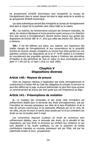 CODE GÉNÉRAL DES IMPÔTS



les groupements d’intérêt économique sont enregistrés au bureau de
l’enregistrement dans le ressort duquel est situé le siège social de la société ou
du groupement d’intérêt économique.

    Les actes authentiques doivent être enregistrés au bureau de l’enregistrement
situé dans le ressort de la juridiction dont relève l’adel ou le notaire.

    VI.- Les notaires, les fonctionnaires exerçant des fonctions notariales, les
adoul, les notaires hébraïques et toute personne ayant concouru à la rédaction
d’un acte soumis à l’enregistrement, doivent donner lecture aux parties des
dispositions de l’article 186- B- 2°, ainsi que celles des articles 187, 208 et 217
ci-dessous.

    VII.- Il est fait défense aux adoul, aux notaires, aux inspecteurs des
impôts chargés de l’enregistrement et aux conservateurs de la propriété
foncière de recevoir, dresser, enregistrer ou inscrire tous actes portant sur une
opération contraire aux dispositions de la loi n° 34-94 relative à la limitation
du morcellement des propriétés agricoles situées à l’intérieur des périmètres
d’irrigation et des périmètres de mise en valeur en bour, promulguée par le
dahir n° 1-95-152 du 13 rabii I 1416 (11 août 1995).


                             Chapitre V
                        Dispositions diverses

Article 140.- Moyens de preuve
   Dans les instances relatives à l'application des droits d'enregistrement et
contrairement à l'article 404 du Code des obligations et contrats, le serment ne
peut être déféré par le juge, la preuve testimoniale ne peut être reçue qu'avec
un commencement de preuve par écrit quelle que soit l'importance du litige.

Article 141.- Présomptions de mutation
    I.- La mutation des immeubles et des droits réels immobiliers est
suffisamment établie pour la demande des droits d'enregistrement, soit par
l'inscription du nouveau possesseur aux rôles de la taxe d’habitation et de la
taxe de services communaux et les paiements effectués par lui en vertu de
ces rôles, soit par les baux et autres actes passés par lui et qui constatent ses
droits sur les immeubles dont il s'agit.

    Les conventions stipulant mutation de fonds de commerce sont
suffisamment établies, pour la demande des droits, de la pénalité et des
majorations, par tous écrits et annonces qui révèlent leur existence ou qui
sont destinés à les rendre publiques, ou par le paiement de toutes
contributions imposées au nouveau possesseur soit par l'Etat, soit par les
collectivités locales et leurs groupements.



                                        152
 