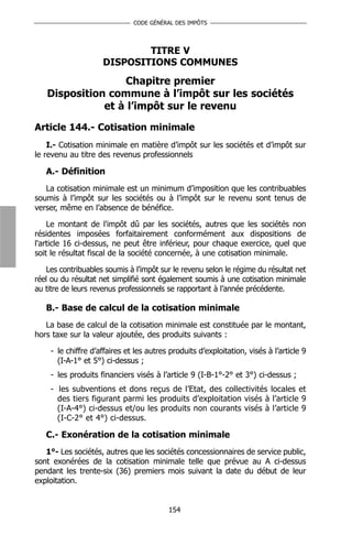 CODE GÉNÉRAL DES IMPÔTS




                            TITRE V
                    DISPOSITIONS COMMUNES
                  Chapitre premier
   Disposition commune à l’impôt sur les sociétés
              et à l’impôt sur le revenu

Article 144.- Cotisation minimale
    I.- Cotisation minimale en matière d’impôt sur les sociétés et d’impôt sur
le revenu au titre des revenus professionnels

   A.- Définition
   La cotisation minimale est un minimum d’imposition que les contribuables
soumis à l’impôt sur les sociétés ou à l’impôt sur le revenu sont tenus de
verser, même en l’absence de bénéfice.

    Le montant de l'impôt dû par les sociétés, autres que les sociétés non
résidentes imposées forfaitairement conformément aux dispositions de
l'article 16 ci-dessus, ne peut être inférieur, pour chaque exercice, quel que
soit le résultat fiscal de la société concernée, à une cotisation minimale.

   Les contribuables soumis à l’impôt sur le revenu selon le régime du résultat net
réel ou du résultat net simplifié sont également soumis à une cotisation minimale
au titre de leurs revenus professionnels se rapportant à l’année précédente.

   B.- Base de calcul de la cotisation minimale
   La base de calcul de la cotisation minimale est constituée par le montant,
hors taxe sur la valeur ajoutée, des produits suivants :

    - le chiffre d’affaires et les autres produits d’exploitation, visés à l’article 9
      (I-A-1° et 5°) ci-dessus ;
    - les produits financiers visés à l’article 9 (I-B-1°-2° et 3°) ci-dessus ;
    - les subventions et dons reçus de l’Etat, des collectivités locales et
      des tiers figurant parmi les produits d’exploitation visés à l’article 9
      (I-A-4°) ci-dessus et/ou les produits non courants visés à l’article 9
      (I-C-2° et 4°) ci-dessus.

   C.- Exonération de la cotisation minimale
   1°- Les sociétés, autres que les sociétés concessionnaires de service public,
sont exonérées de la cotisation minimale telle que prévue au A ci-dessus
pendant les trente-six (36) premiers mois suivant la date du début de leur
exploitation.


                                         154
 