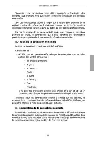 CODE GÉNÉRAL DES IMPÔTS




   Toutefois, cette exonération cesse d'être appliquée à l'expiration des
soixante (60) premiers mois qui suivent la date de constitution des sociétés
concernées.

   2°- Les contribuables soumis à l’impôt sur le revenu sont exonérés de la
cotisation minimale prévue au I ci-dessus pendant les trois (3) premiers
exercices comptables suivant la date du début de leur activité professionnelle.

   En cas de reprise de la même activité après une cession ou cessation
partielle ou totale, le contribuable qui a déjà bénéficié de l’exonération
précitée ne peut prétendre à une nouvelle période d’exonération.

   D.- Taux de la cotisation minimale
   Le taux de la cotisation minimale est fixé à 0,50%.

   Ce taux est de :
    - 0,25 % pour les opérations effectuées par les entreprises commerciales
      au titre des ventes portant sur :
             - les produits pétroliers ;
             - le gaz ;
             - le beurre ;
             - l'huile ;
             - le sucre ;
             - la farine ;
             - l'eau ;
             - l'électricité.
    - 6 % pour les professions définies aux articles 89-I-12° et 91- VI-1°
      ci-dessus, exercées par les personnes soumises à l’impôt sur le revenu.

   Toutefois, pour les contribuables soumis à l’impôt sur les sociétés, le
montant de la cotisation minimale, même en l’absence de chiffre d’affaires, ne
peut être inférieur à mille cinq cent (1.500) dirhams.

   E.- Imputation de la cotisation minimale
    La cotisation minimale acquittée au titre d'un exercice déficitaire ainsi que
la partie de la cotisation qui excède le montant de l'impôt acquitté au titre d'un
exercice donné, sont imputées sur le montant de l'impôt qui excède celui de
la cotisation minimale exigible au titre de l'exercice suivant.




                                       155
 