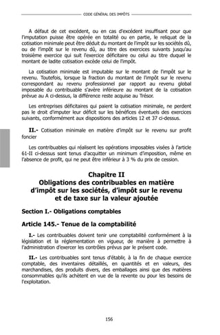 CODE GÉNÉRAL DES IMPÔTS



    A défaut de cet excédent, ou en cas d'excédent insuffisant pour que
l'imputation puisse être opérée en totalité ou en partie, le reliquat de la
cotisation minimale peut être déduit du montant de l'impôt sur les sociétés dû,
ou de l’impôt sur le revenu dû, au titre des exercices suivants jusqu'au
troisième exercice qui suit l'exercice déficitaire ou celui au titre duquel le
montant de ladite cotisation excède celui de l'impôt.

   La cotisation minimale est imputable sur le montant de l'impôt sur le
revenu. Toutefois, lorsque la fraction du montant de l'impôt sur le revenu
correspondant au revenu professionnel par rapport au revenu global
imposable du contribuable s'avère inférieure au montant de la cotisation
prévue au A ci-dessus, la différence reste acquise au Trésor.

   Les entreprises déficitaires qui paient la cotisation minimale, ne perdent
pas le droit d'imputer leur déficit sur les bénéfices éventuels des exercices
suivants, conformément aux dispositions des articles 12 et 37 ci-dessus.

   II.- Cotisation minimale en matière d’impôt sur le revenu sur profit
foncier

    Les contribuables qui réalisent les opérations imposables visées à l’article
61-II ci-dessus sont tenus d’acquitter un minimum d’imposition, même en
l’absence de profit, qui ne peut être inférieur à 3 % du prix de cession.


                      Chapitre II
       Obligations des contribuables en matière
    d’impôt sur les sociétés, d’impôt sur le revenu
            et de taxe sur la valeur ajoutée
Section I.- Obligations comptables

Article 145.- Tenue de la comptabilité
    I.- Les contribuables doivent tenir une comptabilité conformément à la
législation et la réglementation en vigueur, de manière à permettre à
l’administration d’exercer les contrôles prévus par le présent code.

    II.- Les contribuables sont tenus d'établir, à la fin de chaque exercice
comptable, des inventaires détaillés, en quantités et en valeurs, des
marchandises, des produits divers, des emballages ainsi que des matières
consommables qu'ils achètent en vue de la revente ou pour les besoins de
l'exploitation.




                                       156
 