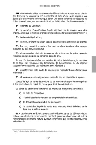 CODE GÉNÉRAL DES IMPÔTS




   III.- Les contribuables sont tenus de délivrer à leurs acheteurs ou clients
des factures ou mémoires pré-numérotés et tirés d'une série continue ou
édités par un système informatique selon une série continue sur lesquels ils
doivent mentionner, en plus des indications habituelles d'ordre commercial :

        1°- l’identité du vendeur ;

   2°- le numéro d'identification fiscale attribué par le service local des
impôts, ainsi que le numéro d'article d’imposition à la taxe professionnelle116 ;

        3°- la date de l’opération ;

        4°- les nom, prénom ou raison sociale et adresse des acheteurs ou clients;

   5°- les prix, quantité et nature des marchandises vendues, des travaux
exécutés ou des services rendus ;

   6°- d’une manière distincte le montant de la taxe sur la valeur ajoutée
réclamée en sus du prix ou comprise dans le prix.

   En cas d’opérations visées aux articles 91, 92 et 94 ci-dessus, la mention
de la taxe est remplacée par l’indication de l’exonération ou du régime
suspensif sous lesquels ces opérations sont réalisées ;

  7°- les références et le mode de paiement se rapportant à ces factures ou
mémoires ;

        8°- et tous autres renseignements prescrits par les dispositions légales.

   Lorsqu'il s'agit de vente de produits ou de marchandises par les entreprises
à des particuliers, le ticket de caisse peut tenir lieu de facture.

        Le ticket de caisse doit comporter au moins les indications suivantes :

            a)     la date de l’opération ;

            b)     l’identification du vendeur ou du prestataire de services ;

            c)     la désignation du produit ou du service ;

            d) la quantité et le prix de vente avec mention, le cas échéant, de la
               taxe sur la valeur ajoutée.

   IV.- Les cliniques et établissements assimilés sont tenus de délivrer à leurs
patients des factures comportant le montant global des honoraires et autres
rémunérations de même nature qui leur sont versés par lesdits patients, avec
indication de :



116
      Loi n° 47-06 relative à la fiscalité des Collectivités Locales.



                                                     157
 