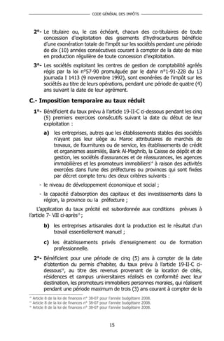 CODE GÉNÉRAL DES IMPÔTS




     2°- Le titulaire ou, le cas échéant, chacun des co-titulaires de toute
         concession d'exploitation des gisements d'hydrocarbures bénéficie
         d'une exonération totale de l'impôt sur les sociétés pendant une période
         de dix (10) années consécutives courant à compter de la date de mise
         en production régulière de toute concession d'exploitation.
     3°- Les sociétés exploitant les centres de gestion de comptabilité agréés
         régis par la loi n°57-90 promulguée par le dahir n°1-91-228 du 13
         joumada I 1413 (9 novembre 1992), sont exonérées de l'impôt sur les
         sociétés au titre de leurs opérations, pendant une période de quatre (4)
         ans suivant la date de leur agrément.

C.- Imposition temporaire au taux réduit
     1°- Bénéficient du taux prévu à l’article 19-II-C ci-dessous pendant les cinq
         (5) premiers exercices consécutifs suivant la date du début de leur
         exploitation :
           a) les entreprises, autres que les établissements stables des sociétés
              n'ayant pas leur siège au Maroc attributaires de marchés de
              travaux, de fournitures ou de service, les établissements de crédit
              et organismes assimilés, Bank Al-Maghrib, la Caisse de dépôt et de
              gestion, les sociétés d'assurances et de réassurances, les agences
              immobilières et les promoteurs immobiliers14 à raison des activités
              exercées dans l'une des préfectures ou provinces qui sont fixées
              par décret compte tenu des deux critères suivants :
        - le niveau de développement économique et social ;
        - la capacité d'absorption des capitaux et des investissements dans la
          région, la province ou la préfecture ;
    L’application du taux précité est subordonnée aux conditions prévues à
l’article 7- VII ci-après15 ;

           b) les entreprises artisanales dont la production est le résultat d'un
              travail essentiellement manuel ;

           c) les établissements privés d'enseignement ou de formation
               professionnelle.
     2°- Bénéficient pour une période de cinq (5) ans à compter de la date
         d’obtention du permis d’habiter, du taux prévu à l’article 19-II-C ci-
         dessous16, au titre des revenus provenant de la location de cités,
         résidences et campus universitaires réalisés en conformité avec leur
         destination, les promoteurs immobiliers personnes morales, qui réalisent
         pendant une période maximum de trois (3) ans courant à compter de la
14
     Article 8 de la loi de finances n° 38-07 pour l’année budgétaire 2008.
15
     Article 8 de la loi de finances n° 38-07 pour l’année budgétaire 2008.
16
     Article 8 de la loi de finances n° 38-07 pour l’année budgétaire 2008.



                                                  15
 