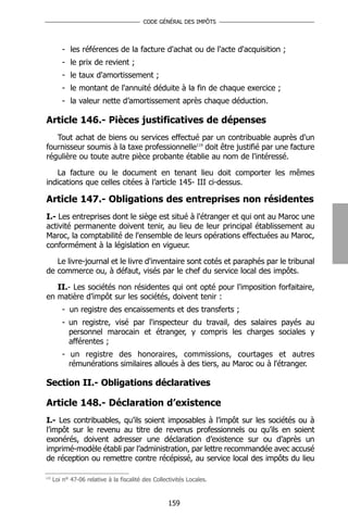 CODE GÉNÉRAL DES IMPÔTS




         - les références de la facture d'achat ou de l'acte d'acquisition ;
         - le prix de revient ;
         - le taux d'amortissement ;
         - le montant de l'annuité déduite à la fin de chaque exercice ;
         - la valeur nette d’amortissement après chaque déduction.

Article 146.- Pièces justificatives de dépenses
   Tout achat de biens ou services effectué par un contribuable auprès d'un
fournisseur soumis à la taxe professionnelle119 doit être justifié par une facture
régulière ou toute autre pièce probante établie au nom de l'intéressé.

   La facture ou le document en tenant lieu doit comporter les mêmes
indications que celles citées à l’article 145- III ci-dessus.

Article 147.- Obligations des entreprises non résidentes
I.- Les entreprises dont le siège est situé à l'étranger et qui ont au Maroc une
activité permanente doivent tenir, au lieu de leur principal établissement au
Maroc, la comptabilité de l'ensemble de leurs opérations effectuées au Maroc,
conformément à la législation en vigueur.

   Le livre-journal et le livre d'inventaire sont cotés et paraphés par le tribunal
de commerce ou, à défaut, visés par le chef du service local des impôts.

   II.- Les sociétés non résidentes qui ont opté pour l'imposition forfaitaire,
en matière d’impôt sur les sociétés, doivent tenir :
         - un registre des encaissements et des transferts ;
         - un registre, visé par l'inspecteur du travail, des salaires payés au
           personnel marocain et étranger, y compris les charges sociales y
           afférentes ;
         - un registre des honoraires, commissions, courtages et autres
           rémunérations similaires alloués à des tiers, au Maroc ou à l'étranger.

Section II.- Obligations déclaratives

Article 148.- Déclaration d’existence
I.- Les contribuables, qu’ils soient imposables à l’impôt sur les sociétés ou à
l’impôt sur le revenu au titre de revenus professionnels ou qu’ils en soient
exonérés, doivent adresser une déclaration d’existence sur ou d’après un
imprimé-modèle établi par l’administration, par lettre recommandée avec accusé
de réception ou remettre contre récépissé, au service local des impôts du lieu

119
      Loi n° 47-06 relative à la fiscalité des Collectivités Locales.



                                                     159
 