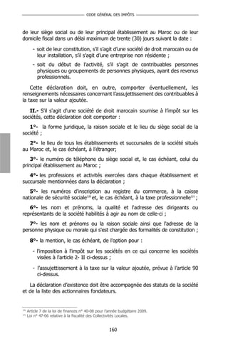 CODE GÉNÉRAL DES IMPÔTS



de leur siège social ou de leur principal établissement au Maroc ou de leur
domicile fiscal dans un délai maximum de trente (30) jours suivant la date :

         - soit de leur constitution, s’il s’agit d’une société de droit marocain ou de
           leur installation, s’il s’agit d’une entreprise non résidente ;
         - soit du début de l’activité, s’il s’agit de contribuables personnes
           physiques ou groupements de personnes physiques, ayant des revenus
           professionnels.

    Cette déclaration doit, en outre, comporter éventuellement, les
renseignements nécessaires concernant l’assujettissement des contribuables à
la taxe sur la valeur ajoutée.

   II.- S'il s'agit d'une société de droit marocain soumise à l’impôt sur les
sociétés, cette déclaration doit comporter :
   1°- la forme juridique, la raison sociale et le lieu du siège social de la
société ;
   2°- le lieu de tous les établissements et succursales de la société situés
au Maroc et, le cas échéant, à l'étranger;
    3°- le numéro de téléphone du siège social et, le cas échéant, celui du
principal établissement au Maroc ;
   4°- les professions et activités exercées dans chaque établissement et
succursale mentionnées dans la déclaration ;
   5°- les numéros d'inscription au registre du commerce, à la caisse
nationale de sécurité sociale120 et, le cas échéant, à la taxe professionnelle121 ;
   6°- les nom et prénoms, la qualité et l'adresse des dirigeants ou
représentants de la société habilités à agir au nom de celle-ci ;
   7°- les nom et prénoms ou la raison sociale ainsi que l'adresse de la
personne physique ou morale qui s'est chargée des formalités de constitution ;

       8°- la mention, le cas échéant, de l'option pour :

         - l'imposition à l'impôt sur les sociétés en ce qui concerne les sociétés
           visées à l'article 2- II ci-dessus ;

         - l’assujettissement à la taxe sur la valeur ajoutée, prévue à l’article 90
           ci-dessus.

   La déclaration d’existence doit être accompagnée des statuts de la société
et de la liste des actionnaires fondateurs.


120
      Article 7 de la loi de finances n° 40-08 pour l’année budgétaire 2009.
121
      Loi n° 47-06 relative à la fiscalité des Collectivités Locales.


                                                     160
 